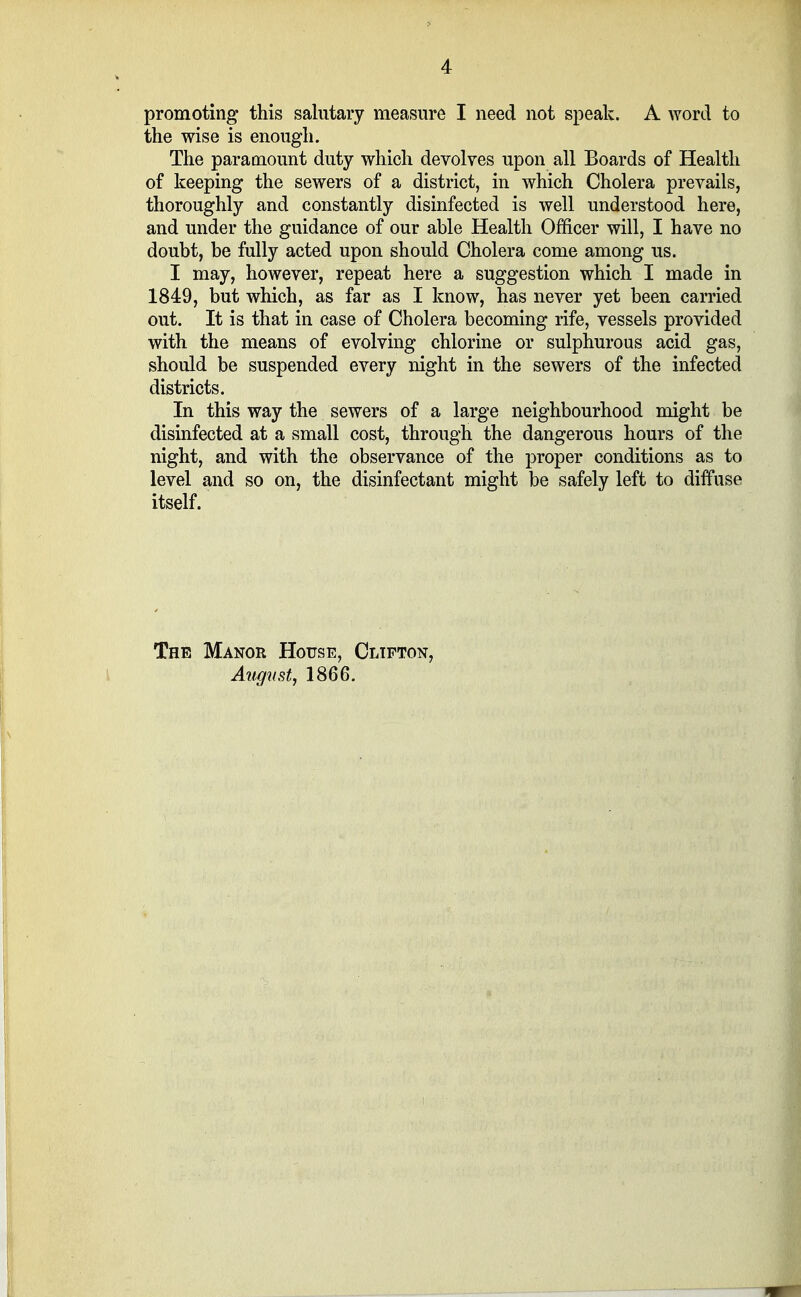 promoting this salutary measure I need not speak. A word to the wise is enough. The paramount duty which devolves upon all Boards of Health of keeping the sewers of a district, in which Cholera prevails, thoroughly and constantly disinfected is well understood here, and under the guidance of our able Health Officer will, I have no doubt, be fully acted upon should Cholera come among us. I may, however, repeat here a suggestion which I made in 1849, but which, as far as I know, has never yet been carried out. It is that in case of Cholera becoming rife, vessels provided with the means of evolving chlorine or sulphurous acid gas, should be suspended every night in the sewers of the infected districts. In this way the sewers of a large neighbourhood might be disinfected at a small cost, through the dangerous hours of the night, and with the observance of the proper conditions as to level and so on, the disinfectant might be safely left to diffuse itself. The Manor House, Clifton, August, 1866.