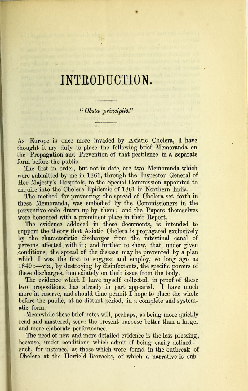 INTRODUCTION.  Obsta principiis As Europe is once more invaded by Asiatic Cholera, I have thought it my duty to place the following brief Memoranda on the Propagation and Prevention of that pestilence in a separate form before the public. The first in order, but not in date, are two Memoranda which were submitted by me in 1861, through the Inspector General of Her Majesty's Hospitals, to the Special Commission appointed to enquire into the Cholera Epidemic of 1861 in Northern India. The method for preventing the spread of Cholera set forth in these Memoranda, was embodied by the Commissioners in the preventive code drawn up by them; and the Papers themselves were honoured with a prominent place in their Report. The evidence adduced in these documents, is intended to support the theory that Asiatic Cholera is propagated exclusively by the characteristic discharges from the intestinal canal of persons affected with it; and further to show, that, under given conditions, the spread of the disease may be prevented by a plan which I was the first to suggest and employ, so long ago as 1849 :—viz., by destroying by disinfectants, the specific powers of these discharges, immediately on their issue from the body. The evidence which I have myself collected, in proof of these two propositions, has already in part appeared. I have much more in reserve, and should time permit I hope to place the whole before the public, at no distant period, in a complete and system- atic form. Meanwhile these brief notes will, perhaps, as being more quickly read and mastered, serve the present purpose better than a larger and more elaborate performance. The need of new and more detailed evidence is the less pressing, because, under conditions which admit of being easily defined— such, for instance, as those which were found in the outbreak of Cholera at the Horfield Barracks, of which a narrative is sub-