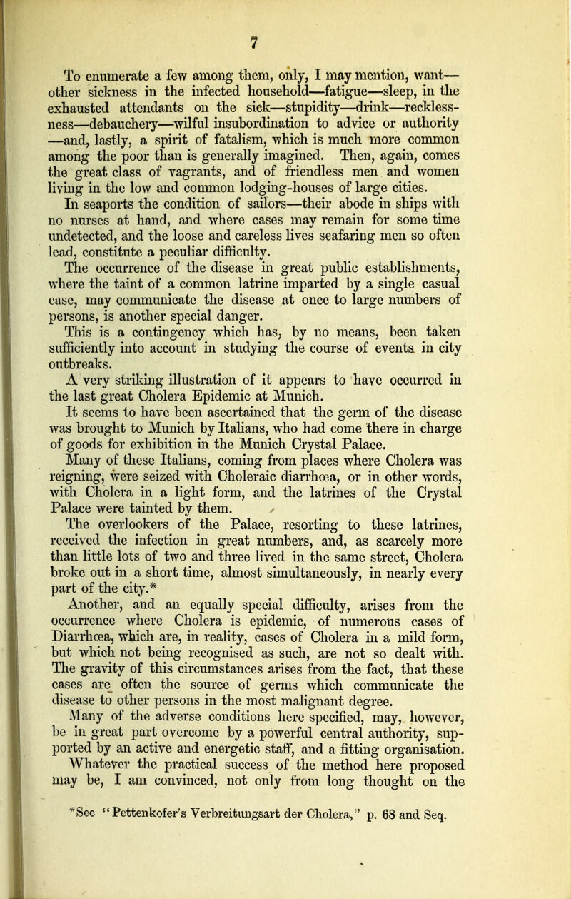 To enumerate a few among them, only, I may mention, want— other sickness in the infected household—fatigue—sleep, in the exhausted attendants on the sick—stupidity—drink—reckless- ness—debauchery—wilful insubordination to advice or authority —and, lastly, a spirit of fatalism, which is much more common among the poor than is generally imagined. Then, again, comes the great class of vagrants, and of friendless men and women living in the low and common lodging-houses of large cities. In seaports the condition of sailors—their abode in ships with no nurses at hand, and where cases may remain for some time undetected, and the loose and careless lives seafaring men so often lead, constitute a peculiar difficulty. The occurrence of the disease in great public establishments, where the taint of a common latrine imparted by a single casual case, may communicate the disease at once to large numbers of persons, is another special danger. This is a contingency which has; by no means, been taken sufficiently into account in studying the course of events, in city outbreaks. A very striking illustration of it appears to have occurred in the last great Cholera Epidemic at Munich. It seems to have been ascertained that the germ of the disease was brought to Munich by Italians, who had come there in charge of goods for exhibition in the Munich Crystal Palace. Many of these Italians, coming from places where Cholera was reigning, were seized with Choleraic diarrhoea, or in other words, with Cholera in a light form, and the latrines of the Crystal Palace were tainted by them. ✓ The overlookers of the Palace, resorting to these latrines, received the infection in great numbers, and, as scarcely more than little lots of two and three lived in the same street, Cholera broke out in a short time, almost simultaneously, in nearly every part of the city.* Another, and an equally special difficulty, arises from the occurrence where Cholera is epidemic, of numerous cases of Diarrhoea, which are, in reality, cases of Cholera in a mild form, but which not being recognised as such, are not so dealt with. The gravity of this circumstances arises from the fact, that these cases are^ often the source of germs which communicate the disease to other persons in the most malignant degree. Many of the adverse conditions here specified, may, however, be in great part overcome by a powerful central authority, sup- ported by an active and energetic staff, and a fitting organisation. Whatever the practical success of the method here proposed may be, I am convinced, not only from long thought on the *See Pettenkofer's Verbreitimgsart der Cholera, p. 68 and Seq.