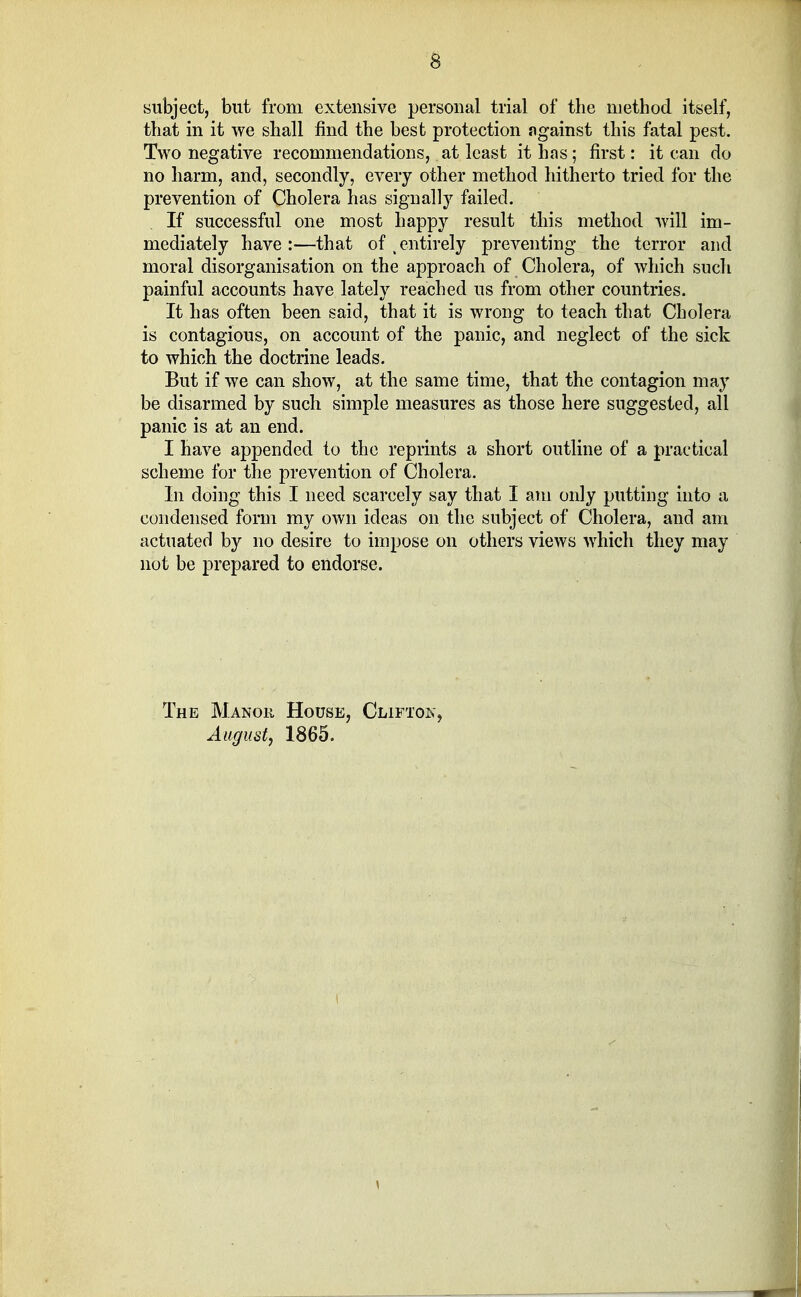 subject, but from extensive personal trial of the method itself, that in it we shall find the best protection against this fatal pest. Two negative recommendations, at least it has; first: it can do no harm, and, secondly, every other method hitherto tried for the prevention of Cholera has signally failed. If successful one most happy result this method will im- mediately have:—that of (entirely preventing the terror and moral disorganisation on the approach of Cholera, of which such painful accounts have lately reached us from other countries. It has often been said, that it is wrong to teach that Cholera is contagious, on account of the panic, and neglect of the sick to which the doctrine leads. But if we can show, at the same time, that the contagion may be disarmed by such simple measures as those here suggested, all panic is at an end. I have appended to the reprints a short outline of a practical scheme for the prevention of Cholera. In doing this I need scarcely say that I am only putting into a condensed form my own ideas on the subject of Cholera, and am actuated by no desire to impose on others views which they may not be prepared to endorse. The Manor House, Clifton, August, 1865. \