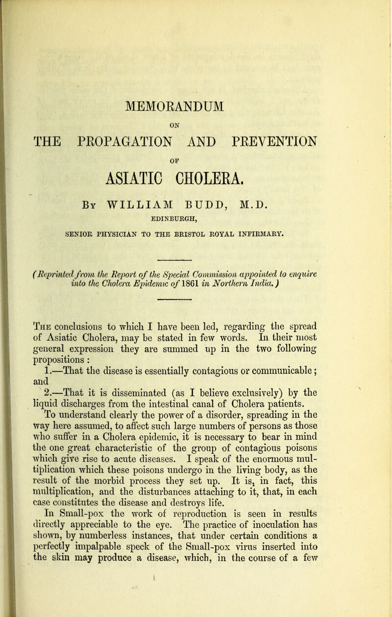 MEMORANDUM ON THE PROPAGATION AND PREVENTION OF ASIATIC CHOLERA. By WILLIAM BUDD, M.D. EDINBURGH, SENIOR PHYSICIAN TO THE BRISTOL ROYAL INFIRMARY. (Reprinted from the Report of the Special Commission appointed to enquire into the Cholera Epidemic of 1861 in Northern India.) The conclusions to which I have been led, regarding the spread of Asiatic Cholera, may be stated in few words. In their most general expression they are summed up in the two following propositions : 1. —That the disease is essentially contagious or communicable; and 2. —That it is disseminated (as I believe exclusively) by the liquid discharges from the intestinal canal of Cholera patients. To understand clearly the power of a disorder, spreading in the Way here assumed, to affect such large numbers of persons as those who suffer in a Cholera epidemic, it is necessary to bear in mind the one great characteristic of the group of contagious poisons which give rise to acute diseases. I speak of the enormous mul- tiplication which these poisons undergo in the living body, as the result of the morbid process they set up. It isl in fact, this multiplication, and the disturbances attaching to it, that, in each case constitutes the disease and destroys life. In Small-pox the work of reproduction is seen in results directly appreciable to the eye. The practice of inoculation has shown, by numberless instances, that under certain conditions a perfectly impalpable speck of the Small-pox virus inserted into the skin may produce a disease, which, in the course of a few