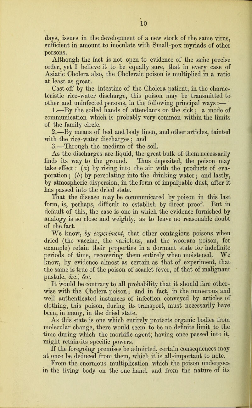 days, issues in the development of a new stock of the same virus, sufficient in amount to inoculate with Small-pox myriads of other persons. Although the fact is not open to evidence of the same precise order, yet I believe it to be equally sure, that in every case of Asiatic Cholera also, the Choleraic poison is multiplied in a ratio at least as great. Cast off by the intestine of the Cholera patient, in the charac- teristic rice-water discharge, this poison may be transmitted to other and uninfected persons, in the following principal ways :— 1. —By the soiled hands of attendants on the sick; a mode of communication which is probably very common within the limits of the family circle. 2. —By means of bed and body linen, and other articles, tainted with the rice-water discharges; and 3. —Through the medium of the soil. As the discharges are liquid, the great bulk of them necessarily finds its way to the ground. Thus deposited, the poison may take effect: (a) by rising into the air with the products of eva- poration ; (b) by percolating into the drinking water; and lastly, by atmospheric dispersion, in the form of impalpable dust, after it has passed into the dried state. That the disease may be communicated by poison in this last form, is, perhaps, difficult to establish by direct proof. But in default of this, the case is one in which the evidence furnished by analogy is so close and weighty, as to leave no reasonable doubt of the fact. We know, by experiment, that other contagious poisons when dried (the vaccine, the variolous, and the woorara poison, for example) retain their properties in a dormant state for indefinite periods of time, recovering them entirely when moistened. We know, by evidence almost as certain as that of experiment, that the same is true of the poison of scarlet fever, of that of malignant pustule, &c, &c. It would be contrary to all probability that it should fare other- wise with the Cholera poison; and in fact, in the numerous and well authenticated instances of infection conveyed by articles of clothing, this poison, during its transport, must necessarily have been, in many, in the dried state. As this state is one which entirely protects organic bodies from molecular change, there would seem to be no definite limit to the time during which the morbific agent, having once passed into it, might retain' its specific powers. If the foregoing premises be admitted, certain consequences may at once be deduced from them, which it is all-important to note. From the enormous multiplication which the poison undergoes in the living body on the one hand, and from the nature of its