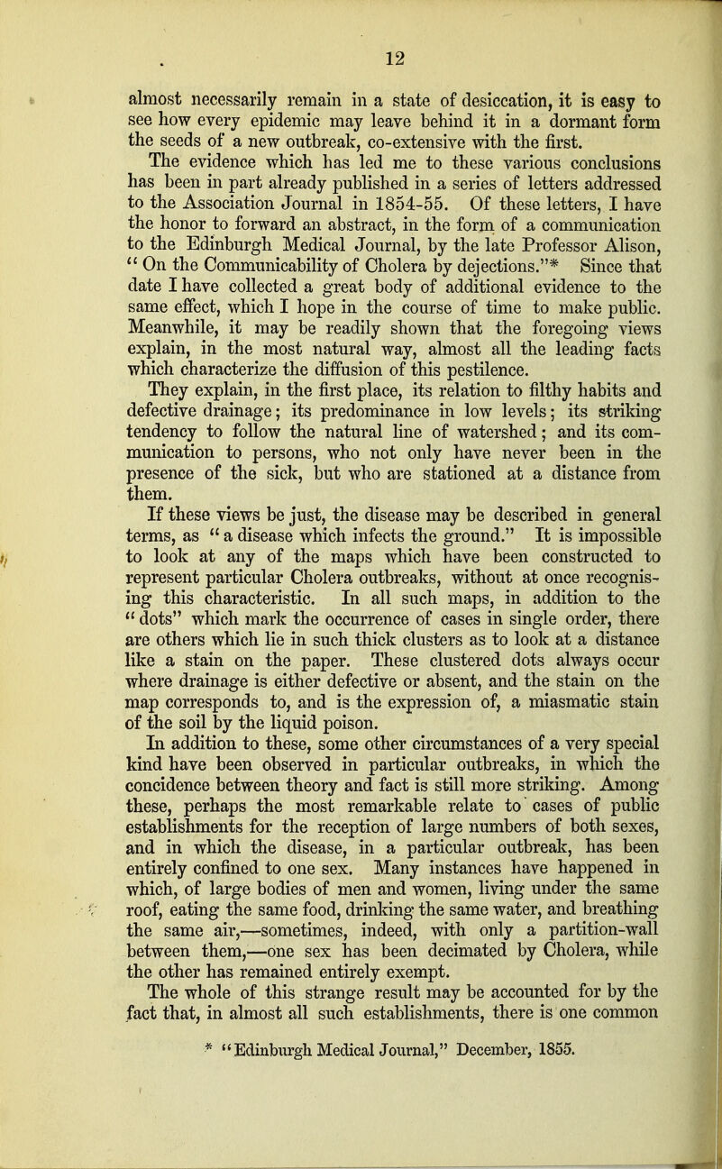 almost necessarily remain in a state of desiccation, it is easy to see how every epidemic may leave behind it in a dormant form the seeds of a new outbreak, co-extensive with the first. The evidence which has led me to these various conclusions has been in part already published in a series of letters addressed to the Association Journal in 1854-55. Of these letters, I have the honor to forward an abstract, in the form of a communication to the Edinburgh Medical Journal, by the late Professor Alison,  On the Communicability of Cholera by dejections.* Since that date I have collected a great body of additional evidence to the same effect, which I hope in the course of time to make public. Meanwhile, it may be readily shown that the foregoing views explain, in the most natural way, almost all the leading facts which characterize the diffusion of this pestilence. They explain, in the first place, its relation to filthy habits and defective drainage; its predominance in low levels; its striking tendency to follow the natural line of watershed; and its com- munication to persons, who not only have never been in the presence of the sick, but who are stationed at a distance from them. If these views be just, the disease may be described in general terms, as  a disease which infects the ground. It is impossible to look at any of the maps which have been constructed to represent particular Cholera outbreaks, without at once recognis- ing this characteristic. In all such maps, in addition to the  dots which mark the occurrence of cases in single order, there are others which lie in such thick clusters as to look at a distance like a stain on the paper. These clustered dots always occur where drainage is either defective or absent, and the stain on the map corresponds to, and is the expression of, a miasmatic stain of the soil by the liquid poison. In addition to these, some other circumstances of a very special kind have been observed in particular outbreaks, in which the concidence between theory and fact is still more striking. Among these, perhaps the most remarkable relate to cases of public establishments for the reception of large numbers of both sexes, and in which the disease, in a particular outbreak, has been entirely confined to one sex. Many instances have happened in which, of large bodies of men and women, living under the same \ roof, eating the same food, drinking the same water, and breathing the same air,—sometimes, indeed, with only a partition-wall between them,—one sex has been decimated by Cholera, while the other has remained entirely exempt. The whole of this strange result may be accounted for by the fact that, in almost all such establishments, there is one common * '' Edinburgh MedicalJournal, December, 1855.