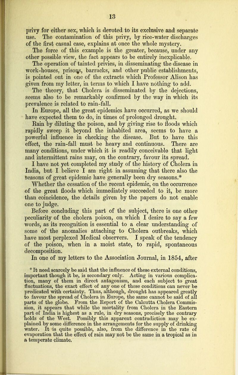 privy for either sex, which is devoted to its exclusive and separate use. The contamination of this privy, by rice-water discharges of the first casual case, explains at once the whole mystery. The force of this example is the greater, because, under any other possible view, the fact appears to be entirely inexplicable. The operation of tainted privies, in disseminating the disease in work-houses, prisons, barracks, and other public establishments, is pointed out in one of the extracts which Professor Alison has given from my letter, in terms to which I have nothing to add. The theory, that Cholera is disseminated by the dejections, seems also to be remarkably confirmed by the way in which its prevalence is related to rain-fall. In Europe, all the great epidemics have occurred, as we should have expected them to do, in times of prolonged drought. Kain by diluting the poison, and by giving rise to floods which rapidly sweep it beyond the inhabited area, seems to have a powerful influence in checking the disease. But to have this effect, the rain-fall must be heavy and continuous. There are many conditions, under which it is readily conceivable that light and intermittent rains may, on the contrary, favour its spread. I have not yet completed my study of the history of Cholera in India, but I believe I am right in assuming that there also the seasons of great epidemic have generally been dry seasons.* Whether the cessation of the recent epidemic, on the occurrence of the great floods which immediately succeeded to it, be more than coincidence, the details given by the papers do not enable one to judge. Before concluding this part of the subject, there is one other peculiarity of the cholera poison, on which I desire to say a few words, as its recognition is essential to a clear understanding of some of the anomalies attaching to Cholera outbreaks, which have most perplexed Medical observers. I speak of the tendency of the poison, when in a moist state, to rapid, spontaneous decomposition. In one of my letters to the Association Journal, in 1854, after * It need scarcely be said that the influence of these external conditions, important though it be, is secondary only. Acting in various complica- tion, many of them in direct antagonism, and each subject to great fluctuations, the exact effect of any one of these conditions can never be predicated with certainty. Thus, although, drought has appeared greatly to favour the spread of Cholera in Europe, the same cannot be said of all parts of the globe. From the Report of the Calcutta Cholera Commis- sion, it appears that while the mortality from Cholera in the Eastern part of India is highest as a rule, in dry seasons, precisely the contrary holds of the West. Possibly this apparent contradiction may be ex- plained by some difference in the arrangements for the supply of drinking water. It is quite possible, also, from the difference in the rate of evaporation that the effect of rain may not be the same in a tropical as in a temperate climate.