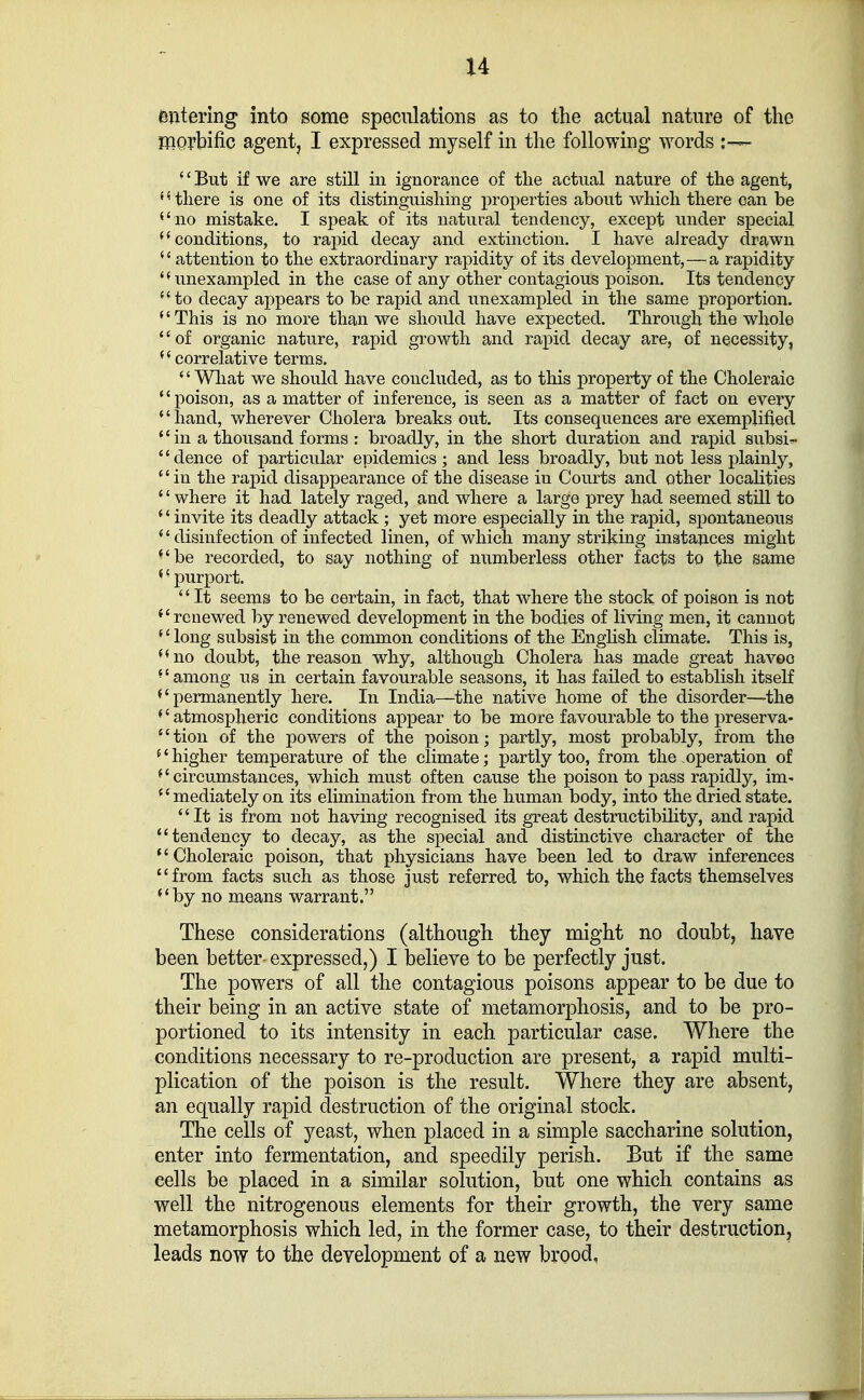 entering into some speculations as to the actual nature of the morbific agent, I expressed myself in the following words ■' But if we are still in ignorance of the actual nature of the agent, {4 there is one of its distinguishing properties about which there can be no mistake. I speak of its natural tendency, except under special conditions, to rapid decay and extinction. I have already drawn attention to the extraordinary rapidity of its development,—a rapidity unexampled in the case of any other contagious poison. Its tendency to decay appears to be rapid and unexampled in the same proportion. (' This is no more than we should have expected. Through the whole '' of organic nature, rapid growth and rapid decay are, of necessity, correlative terms. '' What we should have concluded, as to this property of the Choleraic poison, as a matter of inference, is seen as a matter of fact on every (' hand, wherever Cholera breaks out. Its consequences are exemplified in a thousand forms: broadly, in the short duration and rapid subsi^. dence of particular epidemics; and less broadly, but not less plainly, in the rapid disappearance of the disease in Courts and other localities '' where it had lately raged, and where a large prey had seemed still to invite its deadly attack ; yet more especially in the rapid, spontaneous '' disinfection of infected linen, of which many striking instances might be recorded, to say nothing of numberless other facts to the same '• purport.  It seems to be certain, in fact, that where the stock of poison is not renewed by renewed development in the bodies of living men, it cannot long subsist in the common conditions of the English climate. This is, no doubt, the reason why, although Cholera has made great havoc among us in certain favourable seasons, it has failed to establish itself permanently here. In India—the native home of the disorder—the *' atmospheric conditions appear to be more favourable to the preserva- 4' tion of the powers of the poison; partly, most probably, from the i' higher temperature of the climate; partly too; from the operation of circumstances, which must often cause the poison to pass rapidly, im> mediately on its elimination from the human body, into the dried state. It is from not having recognised its great destructibility, and rapid tendency to decay, as the special and distinctive character of the Choleraic poison, that physicians have been led to draw inferences from facts such as those just referred to, which the facts themselves by no means warrant. These considerations (although they might no doubt, have been better expressed,) I believe to be perfectly just. The powers of all the contagious poisons appear to be due to their being in an active state of metamorphosis, and to be pro- portioned to its intensity in each particular case. Where the conditions necessary to re-production are present, a rapid multi- plication of the poison is the result. Where they are absent, an equally rapid destruction of the original stock. The cells of yeast, when placed in a simple saccharine solution, enter into fermentation, and speedily perish. But if the same cells be placed in a similar solution, but one which contains as well the nitrogenous elements for their growth, the very same metamorphosis which led, in the former case, to their destruction, leads now to the development of a new brood,
