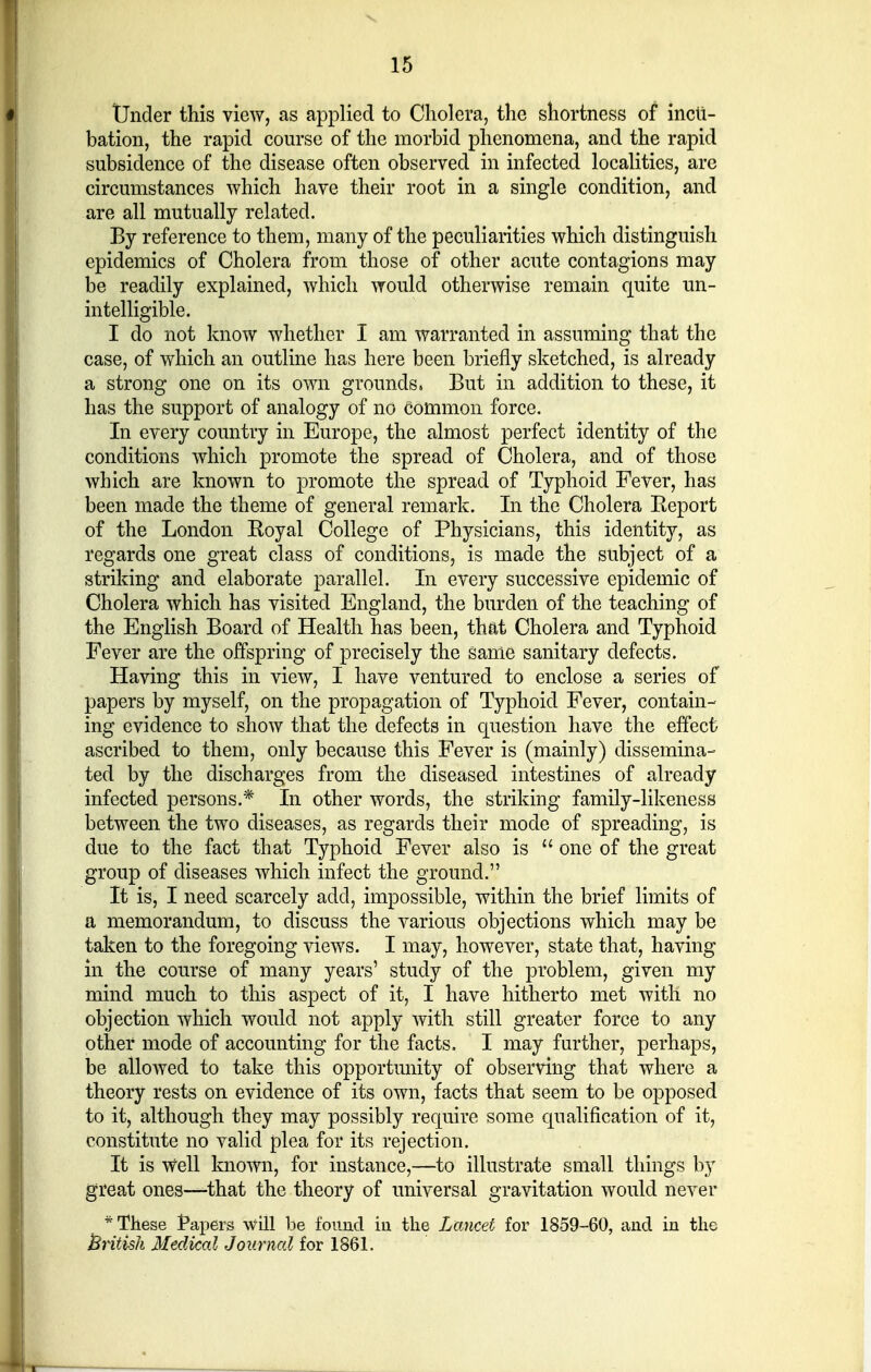 Under this view, as applied to Cholera, the shortness of incu- bation, the rapid course of the morbid phenomena, and the rapid subsidence of the disease often observed in infected localities, are circumstances which have their root in a single condition, and are all mutually related. By reference to them, many of the peculiarities which distinguish epidemics of Cholera from those of other acute contagions may be readily explained, which would otherwise remain quite un- intelligible. I do not know whether I am warranted in assuming that the case, of which an outline has here been briefly sketched, is already a strong one on its own grounds. But in addition to these, it has the support of analogy of no common force. In every country in Europe, the almost perfect identity of the conditions which promote the spread of Cholera, and of those which are known to promote the spread of Typhoid Fever, has been made the theme of general remark. In the Cholera Report of the London Royal College of Physicians, this identity, as regards one great class of conditions, is made the subject of a striking and elaborate parallel. In every successive epidemic of Cholera which has visited England, the burden of the teaching of the English Board of Health has been, that Cholera and Typhoid Fever are the offspring of precisely the same sanitary defects. Having this in view, I have ventured to enclose a series of papers by myself, on the propagation of Typhoid Fever, contain- ing evidence to show that the defects in question have the effect ascribed to them, only because this Fever is (mainly) dissemina- ted by the discharges from the diseased intestines of already infected persons.* In other words, the striking family-likeness between the two diseases, as regards their mode of spreading, is due to the fact that Typhoid Fever also is  one of the great group of diseases which infect the ground. It is, I need scarcely add, impossible, within the brief limits of a memorandum, to discuss the various objections which may be taken to the foregoing views. I may, however, state that, having in the course of many years' study of the problem, given my mind much to this aspect of it, I have hitherto met with no objection which would not apply with still greater force to any other mode of accounting for the facts, I may further, perhaps, be allowed to take this opportunity of observing that where a theory rests on evidence of its own, facts that seem to be opposed to it, although they may possibly require some qualification of it, constitute no valid plea for its rejection. It is Well known, for instance,—to illustrate small things by great ones—that the theory of universal gravitation would never * These tapers will be found in the Lancet for 1859-60, and in the British Medical Journal for 1861.