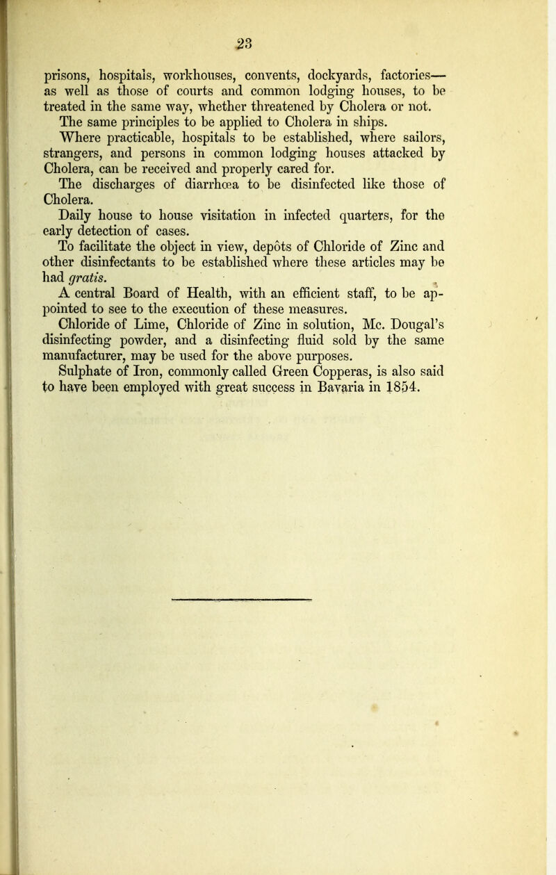 prisons, hospitals, workhouses, convents, dockyards, factories— as well as those of courts and common lodging houses, to he treated in the same way, whether threatened by Cholera or not. The same principles to be applied to Cholera in ships. Where practicable, hospitals to be established, where sailors, strangers, and persons in common lodging houses attacked by Cholera, can be received and properly cared for. The discharges of diarrhoea to be disinfected like those of Cholera. Daily house to house visitation in infected quarters, for the early detection of cases. To facilitate the object in view, depots of Chloride of Zinc and other disinfectants to be established where these articles may be had gratis. A central Board of Health, with an efficient staff, to be ap- pointed to see to the execution of these measures. Chloride of Lime, Chloride of Zinc in solution, Mc. Dougal's disinfecting powder, and a disinfecting fluid sold by the same manufacturer, may be used for the above purposes. Sulphate of Iron, commonly called Green Copperas, is also said to have been employed with great success in Bavaria in X854.