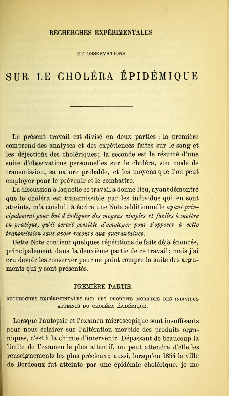 ET OBSERVATIONS SUR LE CHOLÉRA ÉPIDÉMIQUE Le présent travail est divisé en deux parties : la première comprend des analyses et des expériences faites sur le sang et les déjections des cholériques; la seconde est le résumé d'une suite d'observations personnelles sur le choléra, son mode de transmission, sa nature probable, et les moyens que l'on peut employer pour le prévenir et le combattre. La discussion à laquelle ce travail a donné lieu, ayant démontré que le choléra est transmissible par les individus qui en sont atteints, m'a conduit à écrire une Note additionnelle ayant prin- cipalementpour but d'indiquer des moyens simples et faciles à mettre en pratique, qu'il serait possible d'employer pour s'opposer à cette transmission sans avoir recours aux quarantaines. Cette Note contient quelques répétitions de faits déjà énoncés, principalement dans la deuxième partie de ce travail; mais j'ai cru devoir les conserver pour ne point rompre la suite des argu- ments qui y sont présentés. PREMIÈRE PARTIE. RECHERCHES EXPERIMENTALES SUR LES PRODUITS MORBIDES DES INDIVIDUS ATTEINTS DU CHOLÉRA EPIDEMIQUE. Lorsque l'autopsie et l'examen microscopique sont insuffisants pour nous éclairer sur l'altération morbide des produits orga- niques, c'est à la chimie d'intervenir. Dépassant de beaucoup la limite de l'examen le plus attentif, on peut attendre d'elle les renseignements les plus précieux ; aussi, lorsqu'en 1854 la ville de Bordeaux fut atteinte par une épidémie cholérique, je me