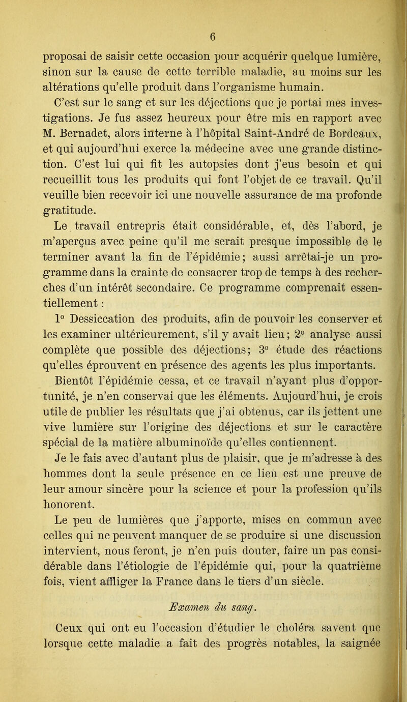 proposai de saisir cette occasion pour acquérir quelque lumière, sinon sur la cause de cette terrible maladie, au moins sur les altérations qu'elle produit dans l'organisme humain. C'est sur le sang et sur les déjections que je portai mes inves- tigations. Je fus assez heureux pour être mis en rapport avec M. Bernadet, alors interne à l'hôpital Saint-André de Bordeaux, et qui aujourd'hui exerce la médecine avec une grande distinc- tion. C'est lui qui fit les autopsies dont j'eus besoin et qui recueillit tous les produits qui font l'objet de ce travail. Qu'il veuille bien recevoir ici une nouvelle assurance de ma profonde gratitude. Le. travail entrepris était considérable, et, dès l'abord, je m'aperçus avec peine qu'il me serait presque impossible de le terminer avant la fin de l'épidémie; aussi arrêtai-je un pro- gramme dans la crainte de consacrer trop de temps à des recher- ches d'un intérêt secondaire. Ce programme comprenait essen- tiellement : 1° Dessiccation des produits, afin de pouvoir les conserver et les examiner ultérieurement, s'il y avait lieu ; 2° analyse aussi complète que possible des déjections; 3° étude des réactions qu'elles éprouvent en présence des agents les plus importants. Bientôt l'épidémie cessa, et ce travail n'ayant plus d'oppor- tunité, je n'en conservai que les éléments. Aujourd'hui, je crois utile de publier les résultats que j'ai obtenus, car ils jettent une vive lumière sur l'origine des déjections et sur le caractère spécial de la matière albuminoïde qu'elles contiennent. Je le fais avec d'autant plus de plaisir, que je m'adresse à des hommes dont la seule présence en ce lieu est une preuve de leur amour sincère pour la science et pour la profession qu'ils honorent. Le peu de lumières que j'apporte, mises en commun avec celles qui ne peuvent manquer de se produire si une discussion intervient, nous feront, je n'en puis douter, faire un pas consi- dérable dans l'étiologie de l'épidémie qui, pour la quatrième fois, vient affliger la France dans le tiers d'un siècle. Examen du sang. Ceux qui ont eu l'occasion d'étudier le choléra savent que lorsque cette maladie a fait des progrès notables, la saignée