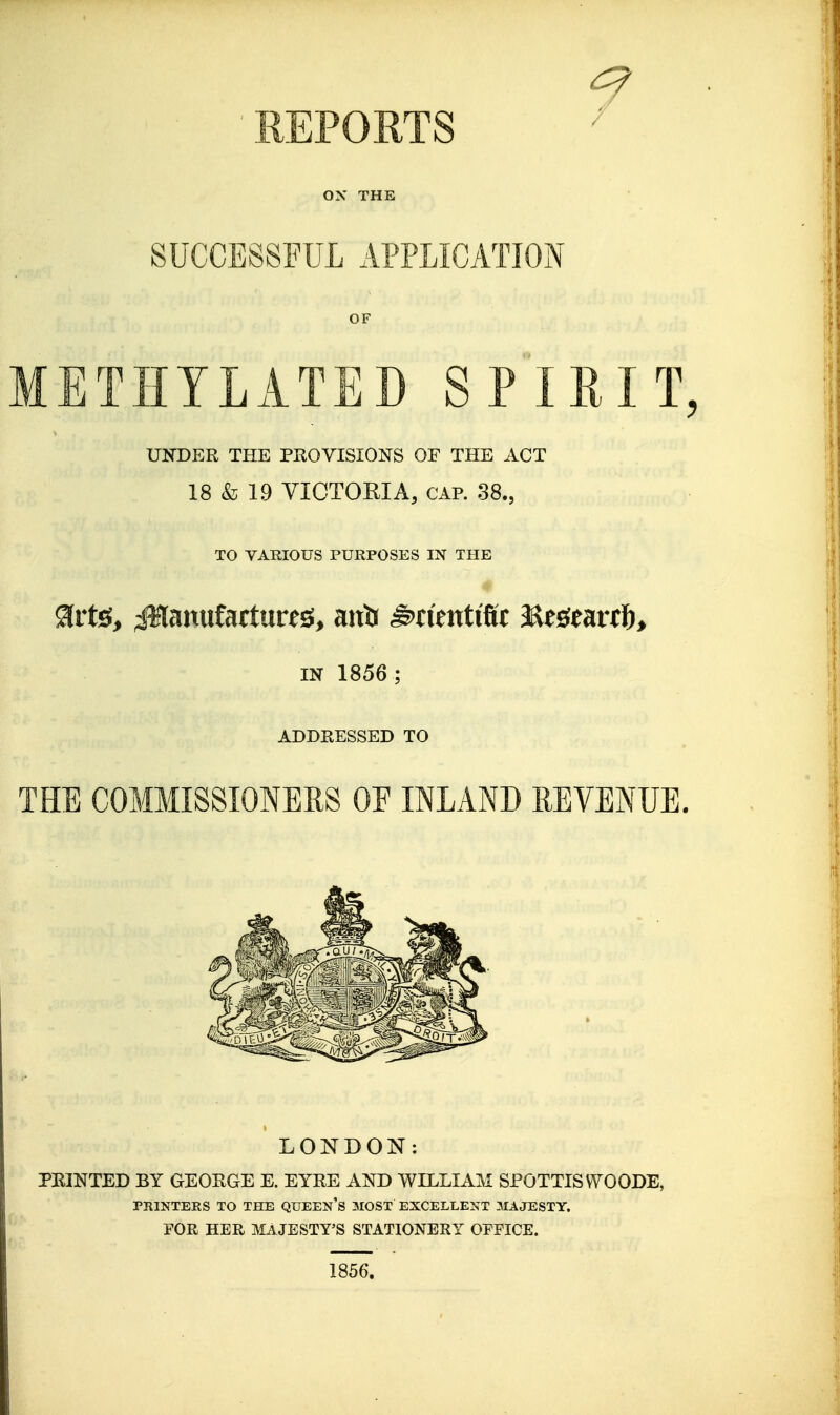 REPORTS ^ ox THE SUCCESSFUL APPLICATION OF METHYLATED SPIRIT, UNDER THE PROVISIONS OF THE ACT 18 & 19 VICTORIA, CAP. 38., TO VARIOUS PURPOSES IN THE IN 1856 ; ADDRESSED TO THE COMMISSIONERS OE INLAND REVENUE. LONDON: PRINTED BY GEORGE E. EYRE AND WILLIAM SPOTTISWOODE, PRINTERS TO THE QUEEN's MOST EXCELLENT MAJESTY. FOR HER MAJESTY'S STATIONERY OFFICE. 1856.