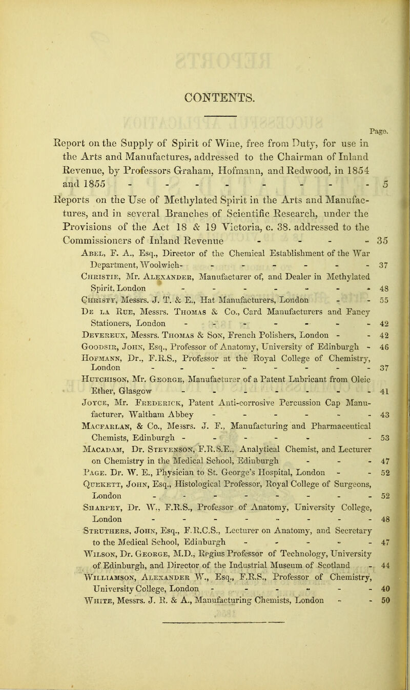 CONTENTa Page. Eeport on the Supply of Spirit of Wine, free from Duty, for use in the Arts and Manufactures, addressed to the Chairman of Inhmd Revenue, by Professors Graham, Hofmann, andE,ed\vood, in 1854 and 1855 - . - - _ - . .5 Reports on the Use of Methylated Spirit in the Arts and Manufac- tures, and in several Branches of Scientific Research, under the Provisions of the Act 18 & 19 Victoria, c. 38. addressed to the Commissioners of Inland Revenue - - - - 35 Abel, E. A., Esq., Director of the Chemical Establishment of the War Department, Woolwich- - - - - - -37 Chkistie, Mr. Alexander, Manufacturer of, and Dealer in Methylated Spirit, London - - - - - - -48 Chkistt, Messrs. J. T. & E., Hat Manufacturers, London - - 55 De la Rue, Messrs. Thomas & Co., Card Manufacturers and Fancy Stationers, London _ _ _ - - - - 42 Devereux, Messrs. Thomas & Son, Erench Pohsbers, London - - 42 GooDsm, John, Esq., Professor of Anatomy, University of Edinburgh - 46 HoEMANN, Dr., F.R.S., Professor at the Royal College of Chemistry, London - - - - - - - -37 Hutchison, Mr. George, Manufacturer of a Patent Lubricant from Oleic Ether, Glasgow - - - - - - -41 Joyce, Mr, Frederick, Patent Anti-corrosive Percussion Cap Manu- facturer, Waitham Abbey - - - - - - 43 Macearlan, & Co., Messrs. J. F., Manufacturing and Pharmaceutical Chemists, Edinburgh ----- - 53 Macadam, Dr. Stevenson, F.R. S.E., Analytical Chemist, and Lecturer on Chemistry in the Medical School, Edinburgh - - - 47 Page. Dr. W. E., Physician to St. George's Hospital, London - - 52 QtTEKETT, John, Esq., Histological Professor, Royal College of Surgeons, London - - - - - - - - 52 Sharpey, Dr. W., F.R.S., Professor of Anatomy, University College, London - - - - •- - - -48 ' Struthers, John, Esq., F.R.C.S., Lecturer on Anatomy, and Secretary to the Medical School, Edinburgh - - - - - 47 Wilson, Dr. George, M.D., Regius Professor of Technology, University of Edinburgh, and Director of the Industrial Museum of Scotland - 44 Williamson, Alexander W., Esq., F.R.S., Professor of Chemistry, University College, London - - - - - - 40 White, Messrs. J. R. & A., Manufacturing Chemists, London - - 50