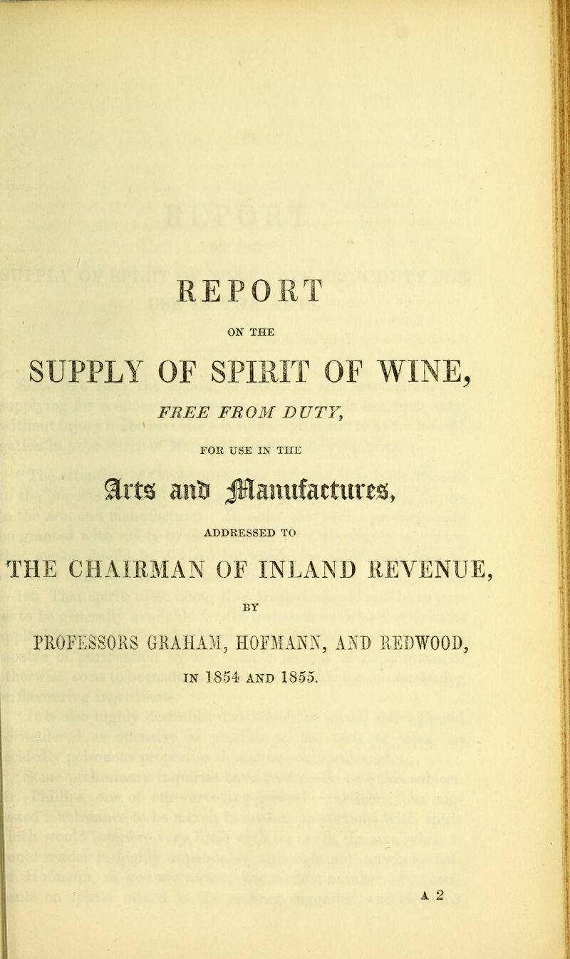 REPORT ON THE SUPPLY OF SPIRIT OF WINE, FREE FR OM D UTY, FOR USE IN THE arts aiil3 Jllantifactiires, ADDRESSED TO THE CHAIRMAN OF INLAND REVENUE, BY PROEESSORS GRAHAM, HOFMANN, AND REDWOOD, IN 1854 AND 1855. A 2