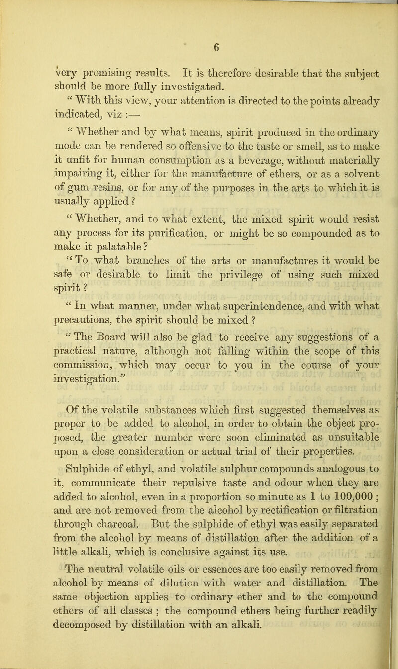 very promising results. It is therefore desirable that the subject should be more fally investigated.  With this view, your attention is directed to the points already indicated, viz :—  V/hether and by what means, spirit produced in the ordinary mode can be rendered so offensive to the taste or smell, as to make it unfit for human consumption as a beverage, without materially impairing it, either for the manufacture of ethers, or as a solvent of gum resins, or for any of the purposes in the arts to which it is usually applied ? Whether, and to what extent, the mixed spirit would resist any process for its purification, or might be so compounded as to make it palatable ? To what branches of the arts or manufactures it would be safe or desirable to limit the privilege of using such mixed spirit ?  In what manner, under what superintendence, and with what precautions, the spirit should be mixed ?  The Board will also be glad to receive any suggestions of a practical nature, although not falling within the scope of this commission, which may occur to you in the course of your investigation/' Of the volatile substances which first suggested themselves as proper to be added to alcohol, in order to obtain the object pro- posed, the greater number were soon eliminated as unsuitable upon a close consideration or actual trial of their properties. Sulphide of ethyl, and volatile sulphur compounds analogous to it, communicate their repulsive taste and odour when they are added to alcohol, even in a proportion so minute as 1 to 100,000 ; and are not removed from the alcohol by rectification or filtration through charcoal. But the sulphide of ethyl was easily separated from the alcohol by means of distillation after the addition of a little alkali, which is conclusive against its use. The neutral volatile oils or essences are too easily removed from alcohol by means of dilution with water and distillation. The same objection applies to ordinary ether and to the compound ethers of all classes ; the compound ethers being further readily decomposed by distillation with an alkali.