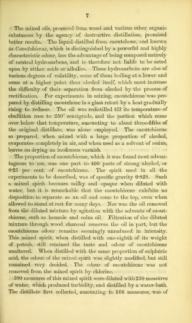 The mixed oils, procured from wood and various other organic substances by, the agency of destructive distillation, promised better result^r. The liquid distilled from caoutchouc, and known as Caoutchicene, which is distinguished by a powerful and highly characteristic odour, has the advantage of being composed entirely of neutral hydrocarbons, and is therefore not liable to be acted upon by either acids or alkalies. These hydrocarbons are also of various degrees of volatility, some of them boiling at a lower and some at a higher point than alcohol itself, which must increase the difficulty of their separation from alcohol by the process of rectification. For experiments in mixing, caoutchicene was pre- pared by distilling caoutchouc in a glass retort by a heat gradually rising to redness. The oil was redistilled till its temperature of ebullition rose to 250° centigrade, and the portion which came over below that temperature, amoimting to about three-fifths of the original distillate, was alone employed. The caoutchicene so prepared, when mixed with a large proportion of alcohol, evaporates completely in air, and when used as a solvent of resins, leaves on drying an inodorous varnish. The proportion of caoutchicene, Avhicli it was found most advan- tageous to use, was one part to 400 parts of strong alcohol, or 0*25 per cent, of caoutchicene. The spirit used in all the experiments to be described, was of specific gravity 0*828. Such a mixed spirit becomes milky and opaque when diluted with water, but it is remarkable that the caoutchicene exhibits no disposition to separate as an oil and come to the top, even when allowed to stand at rest for many days. Nor was the oil removed from the diluted mixture by agitation with the solvents of caout- chicene, such as benzole and colza oil. Filtration of the diluted mixture through wood charcoal removes the oil in part, but the caoutchicene odour remains seemingly unreduced in intensity. This mixed spirit, when distilled with one-eighth of its weight of potash, still retained the taste and odour of caoutchicene unaltered. When distilled with the same proportion of sulphuric acid, the odour of the mixed spirit was slightly modified, but still remained very decided. The odour of caoutchicene was not removed fr^om the mixed spirit by chlorine. 500 measures of this mixed sphit were diluted with 250 measures of water, which produced turbidity, and distilled by a water-bath. The distillate first collected, amounting to 166 measures, was of