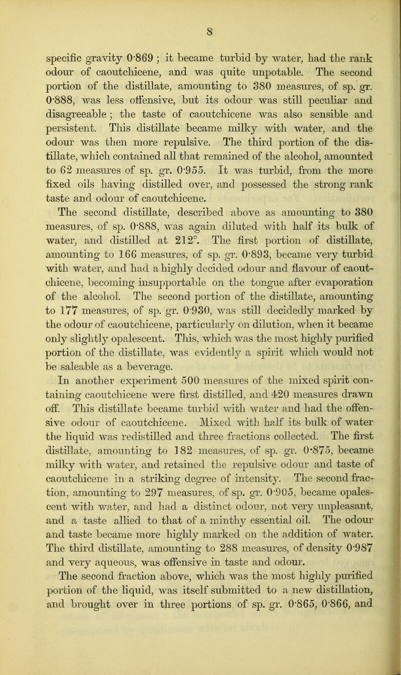 specific gravity 0-869 ; it became turbid by water, liad the rank odour of caoutchicene, and was quite unpotable. The second portion of the distillate, amounting to 380 measures, of sp. gr. 0'888, was less offensive, but its odour was still peculiar and disagreeable ; the taste of caoutchicene was also sensible and persistent. This distillate became milky with water, and the odour was then more repulsive. The third portion of the dis- tillate, which contained all that remained of the alcohol, amounted to 62 measures of sp. gr. 0*9 5 5. It was turbid, from the more fixed oils having distilled over, and possessed the strong rank taste and odour of caoutchicene. The second distillate, described above as amounting to 380 measures, of sp. 0*888, was again diluted with half its bulk of water, and distilled at 212°. The first portion of distillate, amounting to 166 measures, of sp. gr. 0*893, became very turbid with water, and had a highly decided odour and flavour of caout- chicene, becoming insupportable on the tongue after evaporation of the alcohol. The second portion of the distillate, amounting to 177 measures, of sp. gr. 0-930, was still decidedly marked by the odour of caoutchicene, particularly on dilution, when it became only slightly opalescent. This, which was the most highly purified portion of the distillate, was evidently a spirit which would not be saleable as a beverage. In another experiment 500 measures of the mixed spirit con- taining caoutchicene were first distilled, and 420 measures drawn ofi*. This distillate became turbid with water and had the offen- sive odour of caoutchicene. Mixed with half its bulk of water the liquid was redistilled and three fractions collected. The first distillate, amounting to ]82 measures, of sp. gr. 0*875, became milky with water, and retained the repulsive odour and taste of caoutchicene in a striking degree of intensity. The second frac- tion, amounting to 297 measures, of sp. gr. 0*905, became opales- cent with water, and had. a distinct odour, not very unpleasant, and a taste allied to that of a minthy essential oil. The odour and taste became more highly marked on the addition of water. The third distillate, amounting to 288 measures, of density 0*987 and very aqueous, was offensive in taste and odour. The second fraction above, which was the most highly purified portion of the liquid, was itself submitted to a new distillation^ and brought over in three portions of sp. gr. 0*865, 0*866, and