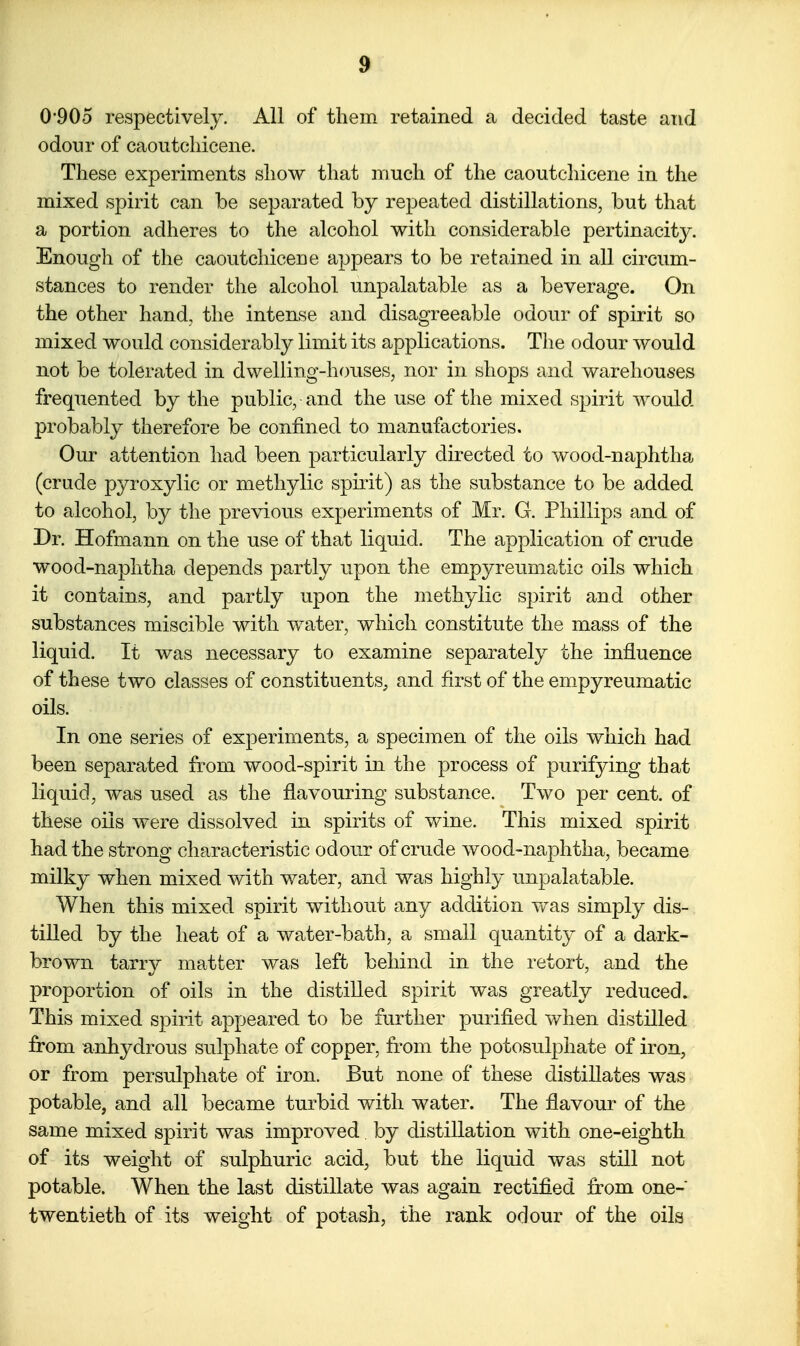 0*905 respectively. All of them retained a decided taste and odour of caoutcliicene. These experiments show that much of the caoutcliicene in the mixed spirit can be separated by repeated distillations, but that a portion adheres to the alcohol with considerable pertinacity. Enough of the caoutcliicene appears to be retained in all circum- stances to render the alcohol unpalatable as a beverage. On the other hand, the intense and disagreeable odour of spirit so mixed would considerably limit its applications. The odour would not be tolerated in dwelling-houses, nor in shops and warehouses frequented by the public, and the use of the mixed spirit would probably therefore be confined to manufactories. Our attention had been particularly directed to wood-naphtha (crude pyroxylic or methylic spirit) as the substance to be added to alcohol, by the previous experiments of Mr. G. Phillips and of Dr. Hofmann on the use of that liquid. The application of crude wood-naphtha depends partly upon the empyreumatic oils which it contains, and partly upon the methylic spirit and other substances miscible with water, which constitute the mass of the liquid. It was necessary to examine separately the influence of these two classes of constituents, and first of the empyreumatic oils. In one series of experiments, a specimen of the oils which had been separated from wood-spirit in the process of purifying that liquid, was used as the flavouring substance. Two per cent, of these oils were dissolved in spirits of wine. This mixed spirit had the strong characteristic odour of crude wood-naphtha, became milky when mixed with water, and was highly unpalatable. When this mixed spirit without any addition was simply dis- tilled by the heat of a water-bath, a small quantity of a dark- brown tarry matter was left behind in the retort, and the proportion of oils in the distilled spirit was greatly reduced. This mixed spirit appeared to be further purified when distilled from anhydrous sulphate of copper, from the potosulphate of iron, or from persulphate of iron. But none of these distillates was potable, and all became turbid with water. The flavour of the same mixed spirit was improved by distillation with one-eighth of its weight of sulphuric acid, but the liquid was still not potable. When the last distillate was again rectified from one- twentieth of its weight of potash, the rank odour of the oils