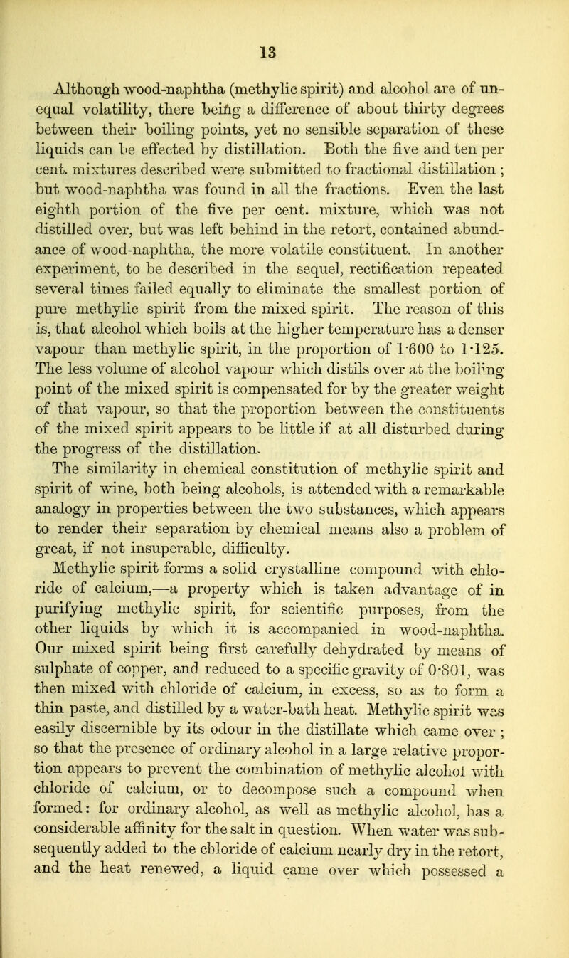 Although wood-naphtha (methylic spirit) and alcohol are of un- equal volatility, there beiiig a difference of about thirty degrees between their boiling points, yet no sensible separation of these liquids can be effected by distillation. Both the five and ten per cent, mixtures described were submitted to fractional distillation ; but wood-naphtha was found in all the fractions. Even the last eighth portion of the five per cent, mixture, which was not distilled over, but was left behind in the retort, contained abund- ance of wood-naphtha, the more volatile constituent. In another experiment, to be described in the sequel, rectification repeated several times failed equally to eliminate the smallest portion of pure methylic spirit from the mixed spirit. The reason of this is, that alcohol which boils at the higher temperature has a denser vapour than methylic spirit, in the proportion of 1-600 to 1*125. The less volume of alcohol vapour which distils over at the boiling point of the mixed spirit is compensated for by the greater v/eight of that vapour, so that the proportion between the constituents of the mixed spirit appears to be little if at all disturbed during the progress of the distillation. The similarity in chemical constitution of methylic spirit and spirit of wine, both being alcohols, is attended with a remarkable analogy in properties between the iwo substances, which appears to render their separation by chemical means also a problem of great, if not insuperable, difficulty. Methylic spirit forms a solid crystalline compound with chlo- ride of calcium,—a property which is taken advantage of in purifying methylic spirit, for scientific purposes, from the other liquids by which it is accompanied in wood-naphtha. Our mixed spirit being first carefully dehydrated by means of sulphate of copper, and reduced to a specific gravity of 0*801, was then mixed with chloride of calcium, in excess, so as to form a thin paste, and distilled by a water-bath heat. Methylic spirit wcis easily discernible by its odour in the distillate which came over ; so that the presence of ordinary alcohol in a large relative propor- tion appears to prevent the combination of methylic alcohol with chloride of calcium, or to decompose such a compound when formed: for ordinary alcohol, as well as methylic alcohol, has a considerable affinity for the salt in question. When water was sub- sequently added to the chloride of calcium nearly dry in the retort, and the heat renewed, a liquid came over which possessed a