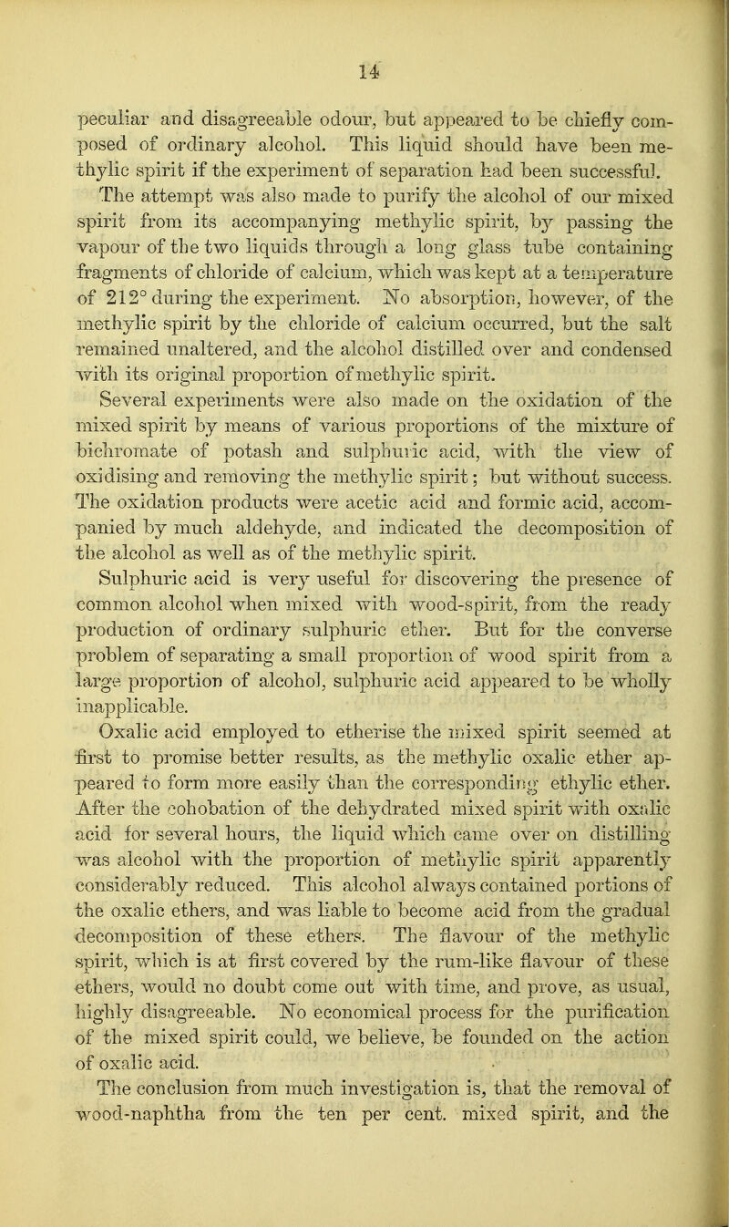 peculiar and disagreeable odour, but ap)3eared to be cbiefly com- posed of ordinary alcoliol. This liquid should have been me- thylic spirit if the experiment of separation had been successful. The attempt was also made to purify the alcohol of our mixed spirit from its accompanying methylic spirit, by passing the vapour of the two liquids through a long glass tube containing fragments of chloride of calcium, which was kept at a temperature of 212° during the experiment. 'No absorption, however, of the methylic spirit by the chloride of calcium occurred, but the salt remained unaltered, and the alcohol distilled over and condensed with its original proportion of methylic spirit. Several experiments were also made on the oxidation of the mixed spirit by means of various proportions of the mixture of bichromate of potash and sulphuric acid, v/ith the view of •oxidising and removing the methylic spirit; but without success. The oxidation products were acetic acid and formic acid, accom- panied by much aldehyde, and indicated the decomposition of the alcohol as well as of the methylic spirit. Sulphuric acid is very useful for discovering the presence of common alcohol when mixed vv^itli wood-spirit, from the ready production of ordinary sulphuric ether. But for the converse problem of separating a small proportion of wood spirit from a large proportion of alcohol, sulphuric acid appeared to be wholly inapplicable. Oxalic acid employed to etherise the mixed spirit seemed at first to promise better results, as the methylic oxalic ether ap- peared to form more easily than the corresponding ethylic ether. After the cohobation of the dehydrated mixed spirit with oxrJic acid for several hours, the liquid which came over on distilling was alcohol with the proportion of methylic spirit apparently considerably reduced. This alcohol always contained portions of the oxalic ethers, and was liable to become acid from the gradual decomposition of these ethers. The flavour of the methylic spirit, winch is at first covered by the rum-like flavour of these ethers, would no doubt come out with time, and prove, as usual, highly disagreeable. No economical process for the purification of the mixed spirit could, we believe, be founded on the action of oxalic acid. The conclusion from much investigation is, that the removal of wood-naphtha from the ten per cent, mixed spirit, and the