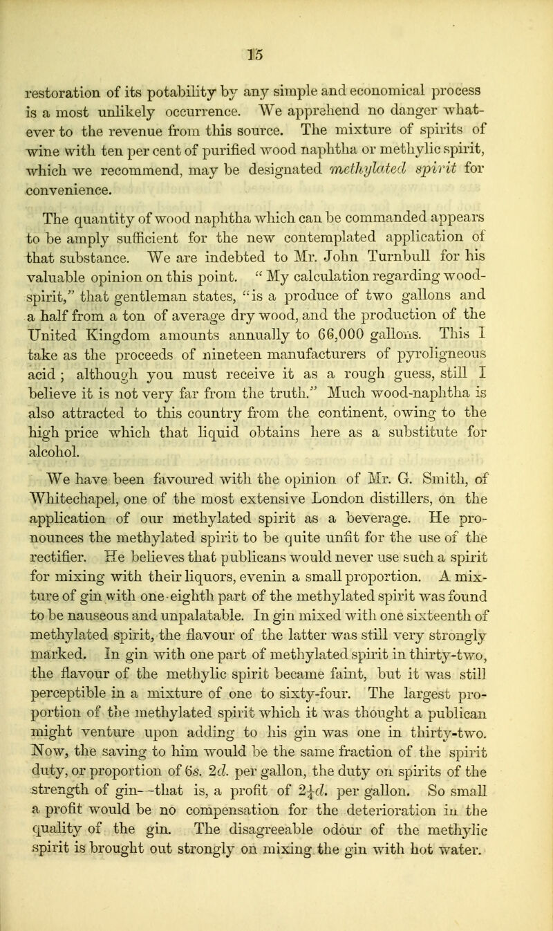 restoration of its potability by any simple and economical process is a most unlikely occurrence. We apprehend no danger what- ever to the revenue from this source. The mixture of spirits of wine with ten per cent of purified wood naphtha or methylic spirit, which we recommend, may be designated methylated spirit for convenience. The quantity of wood naphtha which can be commanded appears to be amply sufficient for the new contemplated application of that substance. Yn^e are indebted to Mr. John TurnbuU for his valuable opinion on this point.  My calculation regarding wood- spirit/' that gentleman states, ''is a produce of two gallons and a half from a ton of average dry wood, and the production of the United Kingdom amounts annually to 66,000 galloiiS. This I take as the proceeds of nineteen manufacturers of pyroligneous acid; although you must receive it as a rough guess, still I believe it is not very far from the truth.'' Much v/ood-naphtha is also attracted to this country from the continent, owing to the high price which that liquid obtains here as a substitute for alcohol. We have been favoured with the opinion of Mr. G. Smith, of Whitechapel, one of the most extensive London distillers, on the application of our methylated spirit as a beverage. He pro- nounces the methylated spirit to be quite unfit for the use of the rectifier. He believes that publicans would never use such a spirit for mixing with their liquors, evenin a small proportion. A mix- ture of gin with one eighth part of the methylated spirit was found to be nauseous and unpalatable. In gin mixed with one sixteenth of meth^dated spirit, the flavour of the latter was still very strongly marked. In gin with one part of metliylated spiiit in thirty-tvv^o, the flavour of the methylic spirit became faint, but it was still perceptible in a mixture of one to sixty-four. The largest pro- portion of the methylated spirit which it was thought a publican might venture upon adding to his gin was one in thirty-two. ISTow, the saving to him would be the same fraction of the spirit duty, or proportion of 6s. 2c?. per gallon, the duty on spirits of the strength of gin—that is, a profit of 2^cL per gallon. So small a profit would be no compensation for the deterioration iu the quality of the gin. The disagreeable odour of the methylic spirit is brought out strongly on mixing the gin with hot water.
