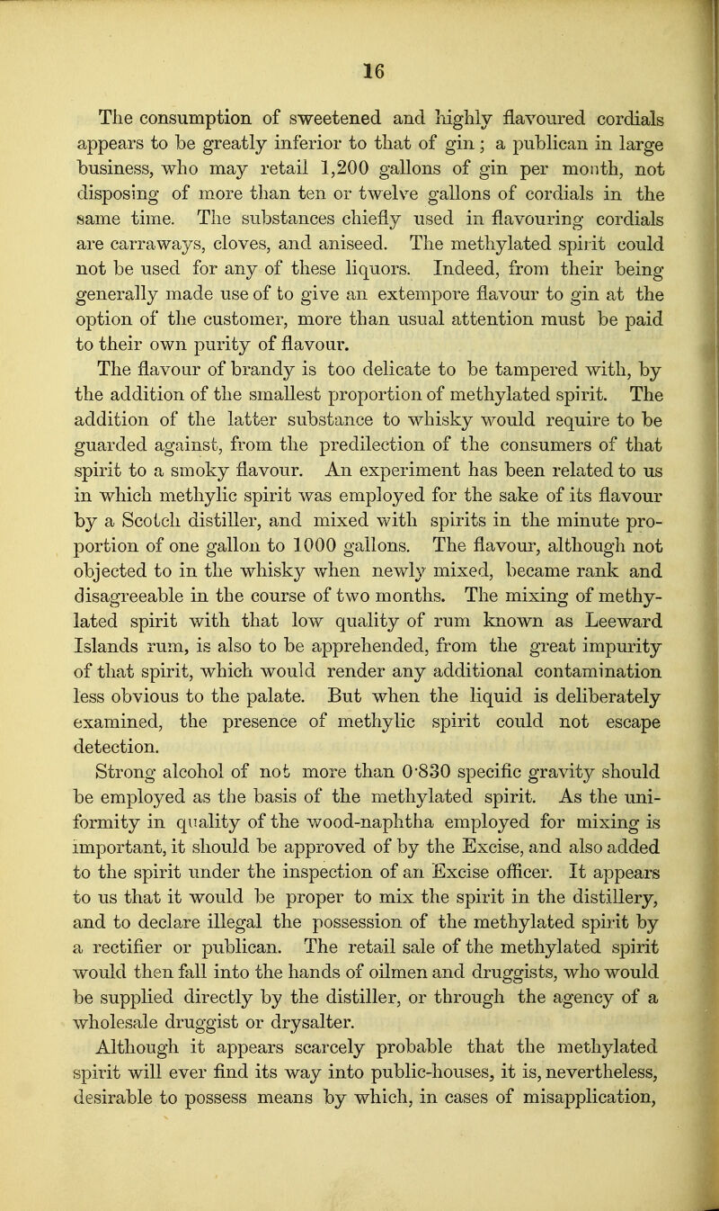 The consumption of sweetened and highly flavoured cordials appears to be greatly inferior to that of gin; a publican in large business, who may retail 1,200 gallons of gin per month, not disposing of more than ten or twelve gallons of cordials in the same time. The substances chiefly used in flavouring cordials are carraways, cloves, and aniseed. The methylated spirit could not be used for any of these liquors. Indeed, from their being generally made use of to give an extempore flavour to gin at the option of tlie customer, more than usual attention must be paid to their own purity of flavour. The flavour of brandy is too delicate to be tampered with, by the addition of the smallest proportion of methylated spirit. The addition of the latter substance to whisky would require to be guarded against, from the predilection of the consumers of that spirit to a smoky flavour. An experiment has been related to us in which me thy lie spirit was employed for the sake of its flavour by a Scotch distiller, and mixed with spirits in the minute pro- portion of one gallon to 1000 gallons. The flavour, although not objected to in the whisk}^ when nevdy mixed, became rank and disagreeable in the course of two months. The mixing of methy- lated spirit with that low quality of rum known as Leeward Islands rum, is also to be apprehended, from the great impurity of that spirit, which would render any additional contamination less obvious to the palate. But when the liquid is deliberately examined, the presence of methylic spirit could not escape detection. Strong alcohol of not more than 0'830 speciflc gravity should be employed as the basis of the methylated spirit. As the uni- formity in quality of the wood-naphtha employed for mixing is important, it should be approved of by the Excise, and also added to the spirit under the inspection of an Excise officer. It appears to us that it would be proper to mix the spirit in the distillery, and to declare illegal the possession of the methylated spirit by a rectifier or publican. The retail sale of the methylated spirit would then fall into the hands of oilmen and druggists, who would be supplied directly by the distiller, or through the agency of a wholesale druggist or drysalter. Although it appears scarcely probable that the methylated spirit will ever find its way into public-houses, it is, nevertheless, desirable to possess means by which, in cases of misapplication,