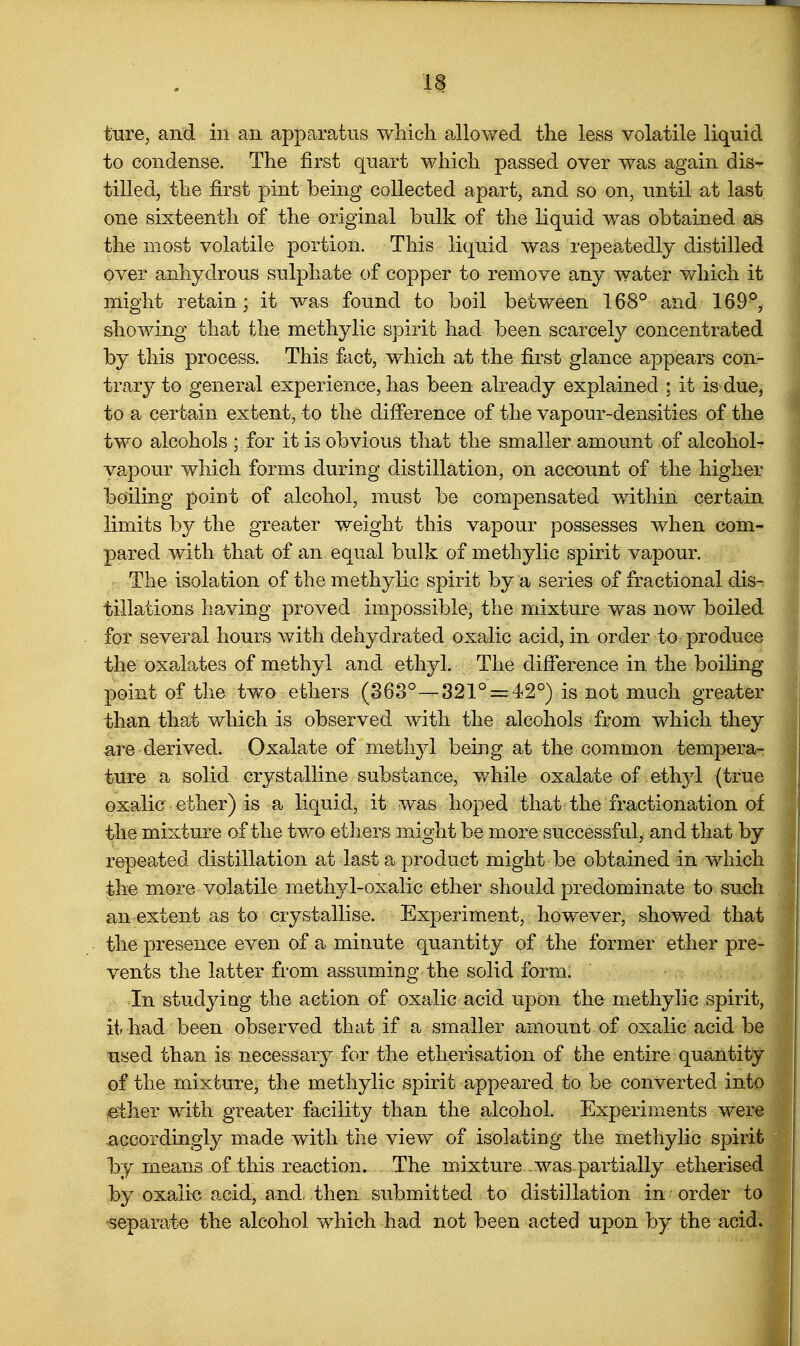 ture, and in an apparatus which a>llowed the less volatile liquid to condense. The first quart which passed over was again dis- tilled, the first pint being collected apart, and so on, until at last one sixteenth of the original bulk of the liquid was obtained as the most volatile portion. This liquid was repeatedly distilled over anhydrous sulphate of copper to remove any water v/hich it might retain ; it was found to boil between 168° and 169°, showing that the methylic spirit had been scarcely concentrated by this process. This fact, which at the first glance appears con- trary to general experience, has been already explained : it is due, to a certain extent, to the difference of the vapour-densities of the two alcohols ; for it is obvious that the smaller amount of alcohol- vapour which forms during distillation, on account of the higher boiling point of alcohol, must be compensated within certain limits by the greater weight this vapour possesses when com- pared with that of an equal bulk of methylic spirit vapour. The isolation of the methylic spirit by a series of fractional dis-. tillations having proved impossible, the mixture was now boiled for several hours with dehydrated oxalic acid, in order to produce the oxa^lates of methyl and ethyl. The difference in the boiHng point of the tvfo ethers (863°—321° = 42°) is not much greater than that which is observed with the alcohols from which they ^re derived. Oxalate of methyl being at the common tempera- ture a solid crystalline substance, while oxalate of ethyl (true oxalic ether) is a liquid, it was hoped that the fractionation of the mixture of the tv^o ethers might be more successful, and that by repeated distillation at last a product might be obtained in which the more volatile meth3d-oxalic ether should predominate to such an extent as to crystallise. Experiment, however, showed that the presence even of a minute quantity of the former ether pre- vents the latter from assuming the solid form. In studyiag the action of oxalic acid upon the methylic spirit, it had been observed that if a smaller amount of oxalic acid be used than is necessary for the etherisation of the entire quantity of the mixture, the methylic spirit appeared to be converted into ether with greater facility than the alcohol. Experiments were accordingly made with the view of isolating the methylic spirifc by means of this reaction. The mixture , was-partially etherised by oxalic acid, and, then submitted to distillation in order to iseparate the alcohol which had not been acted upon by the acid. I