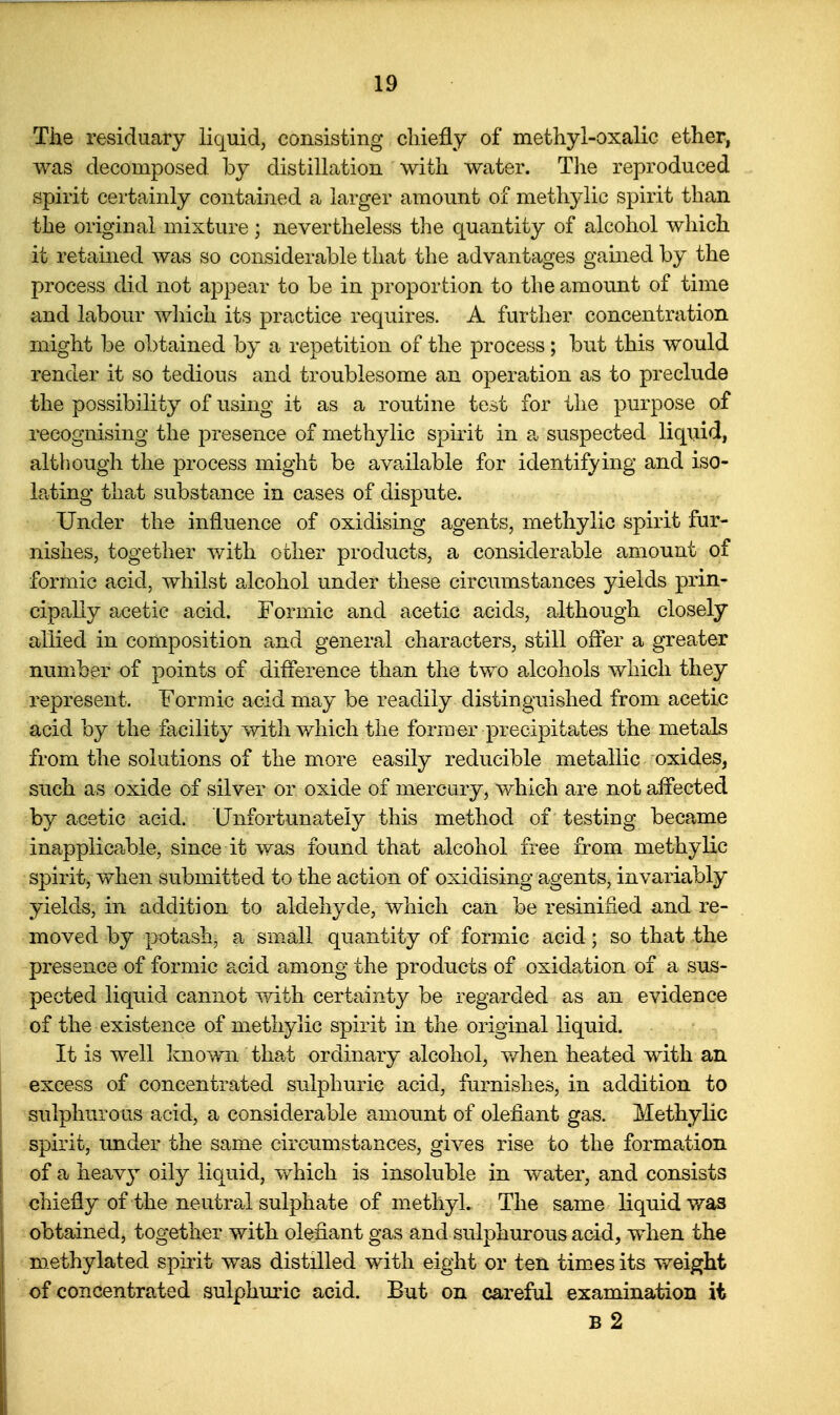 The residuary liquid, consisting cliiefly of methyl-oxalic ether, was decomposed by distillation with water. Tlie reproduced spirit certainly contained a larger amount of methylic spirit than the original mixture; nevertheless the quantity of alcohol which it retained was so considerable that the advantages gamed by the process did not appear to be in proportion to the amount of time and labour wliich its practice requires. A further concentration might be obtained by a repetition of the process; but this would render it so tedious and troublesome an operation as to preclude the possibility of using it as a routine test for the purpose of recognising the presence of methylic spirit in a suspected liquid, although the process might be available for identifying and iso- lating that substance in cases of dispute. Under the influence of oxidising agents, methylic spirit fur- nishes, together with other products, a considerable amount of formic acid, whilst alcohol under these circumstances yields prin- cipally acetic acid. Formic and acetic acids, although closely allied in composition and general characters, still offer a greater number of points of difference than the two alcohols which they represent. Formic acid may be readily distinguished from acetic acid by the facility with which the former precipitates the metals from the solutions of the more easily reducible metallic oxides, such as oxide of silver or oxide of mercury, which are not affected by acetic acid. Unfortunately this method of testing became inapplicable, since it was found that alcohol free from methylic spirit, when submitted to the action of oxidising agents, invariably yields, in addition to aldehyde, which can be resinified and re- moved by potash, a small quantity of formic acid; so that the presence of formic acid among the products of oxidation of a sus- pected liquid cannot with certainty be regarded as an evidence of the existence of methylic spirit in the original liquid. It is well known that ordinary alcohol, v/hen heated with an excess of concentrated sulphuric acid, furnishes, in addition to sulphurous acid, a considerable amount of oleiiant gas. Methylic spirit, under the same circumstances, gives rise to the formation of a heav}^ oily liquid, vv^hich is insoluble in water, and consists chiefly of the neutral sulphate of methyl. The same liquid was obtained, together with olefiant gas and sulphurous acid, when the methylated spirit was distilled with eight or ten times its weight of concentrated sulphm'ic acid. But on careful examination it B 2