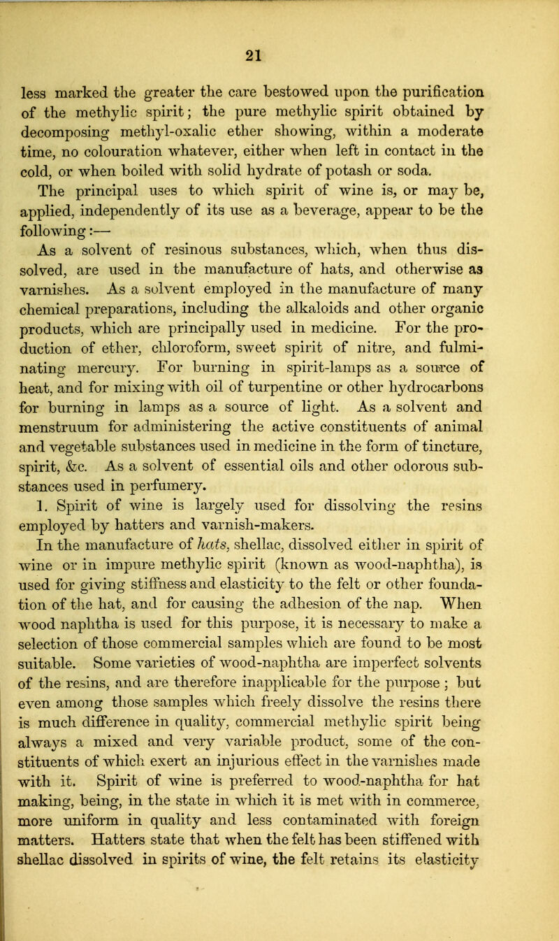 less marked the greater the care bestowed upon the purification of the methylic spirit; the pure methylic spirit obtained by decomposing methyl-oxalic ether showing, within a moderate time, no colouration whatever, either when left in contact in the cold, or when boiled with solid hydrate of potash or soda. The principal uses to which spirit of wine is, or may be, applied, independently of its use as a beverage, appear to be the following:— As a solvent of resinous substances, wliich, when thus dis- solved, are used in the manufacture of hats, and otherwise as varnishes. As a solvent employed in the manufacture of many chemical preparations, including the alkaloids and other organic products, which are principally used in medicine. For the pro- duction of ether, chloroform, sweet spirit of nitre, and fulmi- nating mercury. For burning in spirit-lamps as a source of heat, and for mixing with oil of turpentine or other hydrocarbons for burning in lamps as a source of light. As a solvent and menstruum for administering the active constituents of animal and vegetable substances used in medicine in the form of tincture, spirit, &c. As a solvent of essential oils and other odorous sub- stances used in perfumery. 1. Spirit of wine is largely used for dissolving the resins employed by hatters and varnish-makers. In the manufacture of hats^ shellac, dissolved eitlier in spirit of wine or in impure methylic spirit (known as wood-naphtha), is used for giving stiffness and elasticity to the felt or other founda- tion of the hat, and for causing the adhesion of the nap. When wood naphtha is used for this purpose, it is necessary to make a selection of those commercial samples which are found to be most suitable. Some varieties of wood-naphtha are imperfect solvents of the resins, and are therefore inapplicable for the purpose ; but even among those samples which freely dissolve the resins there is much difference in quality, commercial methylic spirit being always a mixed and very variable product, some of the con- stituents of which exert an injurious effect in the varnishes made with it. Spirit of wine is preferred to wood-naphtha for hat making, being, in the state in wliich it is met v/ith in commerce, more uniform in quality and less contaminated with foreign matters. Hatters state that when the felt has been stiffened with shellac dissolved in spirits of wine, the felt retains its elasticity