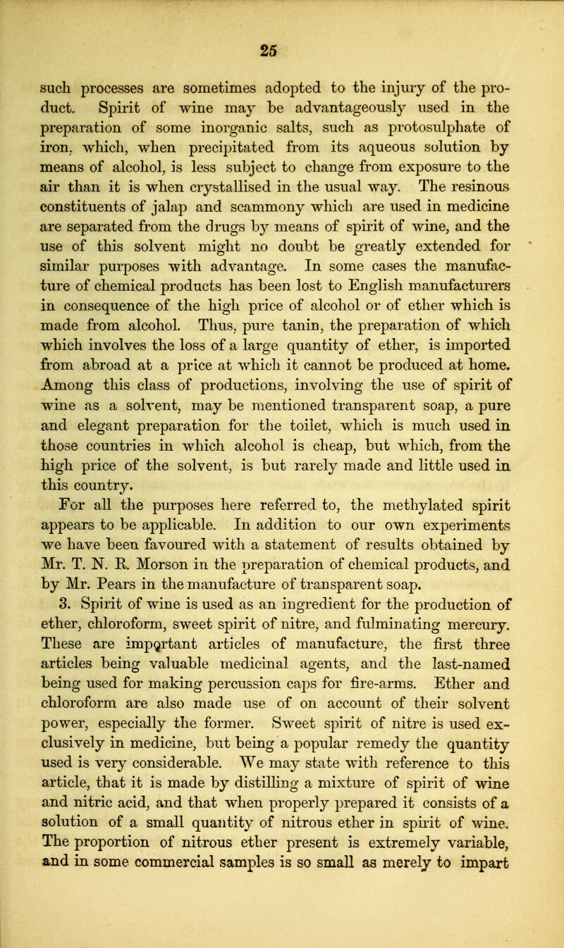 such processes are sometimes adopted to the injury of the pro- duct. Spirit of wine may be advantageously used in the preparation of some inorganic salts, such as protosulphate of iron, which, when precipitated from its aqueous solution by means of alcohol, is less subject to change from exposure to the air than it is when crystallised in the usual way. The resinous constituents of jalap and scammony which are used in medicine are separated from the drugs by means of spirit of wine, and the use of this solvent might no doubt be greatly extended for similar purposes with advantage. In some cases the manufac- ture of chemical products has been lost to English manufacturers in consequence of the high price of alcohol or of ether which is made from alcohol. Thus, pure tanin, the preparation of which which involves the loss of a large quantity of ether, is imported from abroad at a price at which it cannot be produced at home. Among this class of productions, involving the use of spirit of wine as a solvent, may be mentioned transparent soap, a pure and elegant preparation for the toilet, which is much used in those countries in which alcohol is cheap, but which, from the high price of the solvent, is but rarely made and little used in. this country. For all the purposes here referred to, the methylated spirit appears to be applicable. In addition to our own experiments we have been favoured with a statement of results obtained by Mr. T. N. R Morson in the preparation of chemical products, and by Mr. Pears in the manufacture of transparent soap. 3. Spirit of wine is used as an ingredient for the production of ether, chloroform, sweet spirit of nitre, and fulminating mercury. These are important articles of manufacture, the first three articles being valuable medicinal agents, and the last-named being used for making percussion caps for fire-arms. Ether and chloroform are also made use of on account of their solvent power, especially the former. Sweet spirit of nitre is used ex- clusively in medicine, but being a popular remedy the quantity used is very considerable. We may state with reference to this article, that it is made by distilling a mixture of spirit of wine and nitric acid, and that when properly prepared it consists of a solution of a small quantity of nitrous ether in spirit of wine. The proportion of nitrous ether present is extremely variable, and in some commercial samples is so smaU as merely to impart