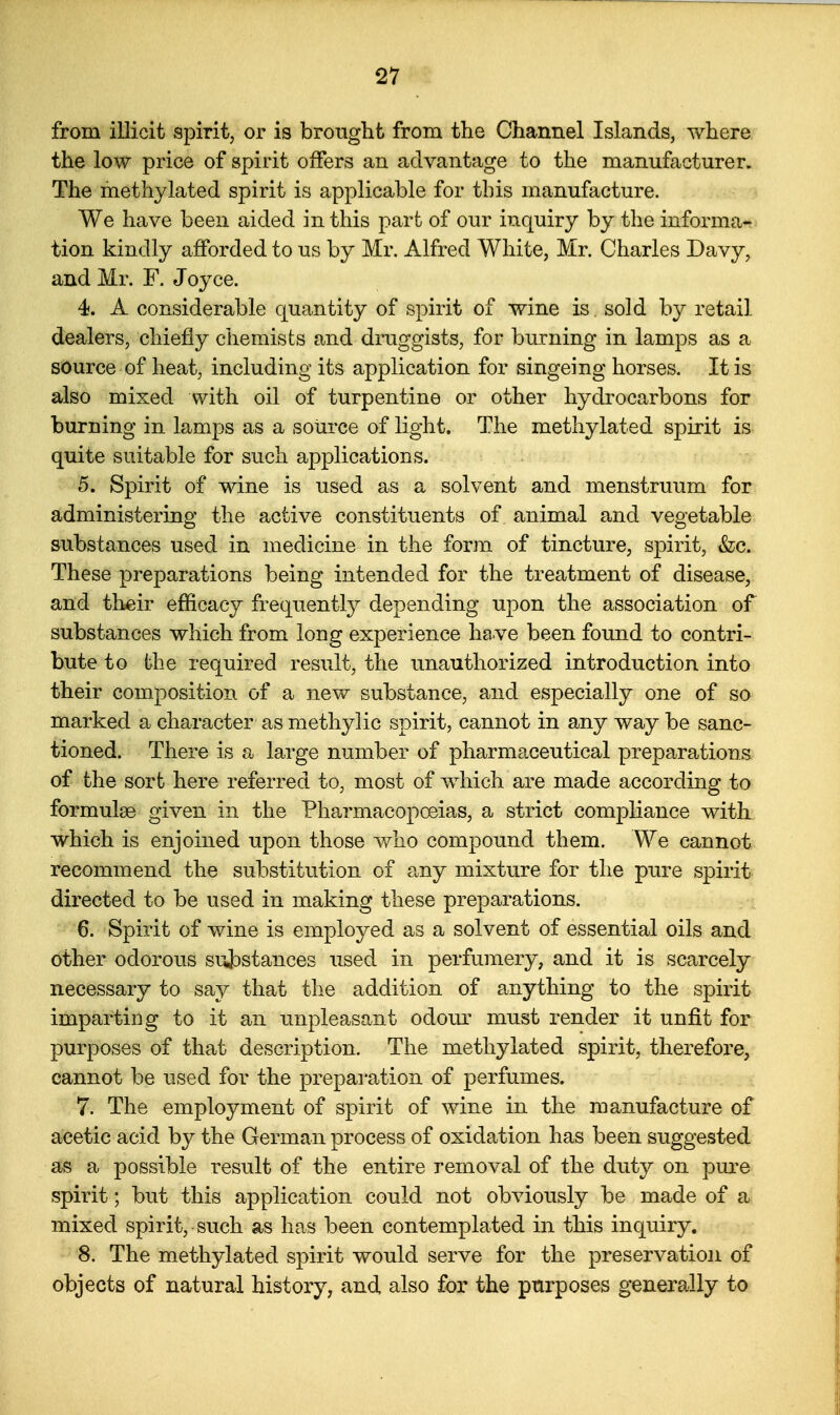 from illicit spirit, or is brought from the Channel Islands, where the low price of spirit offers an advantage to the manufacturer. The methylated spirit is applicable for this manufacture. We have been aided in this part of our inquiry by the informa- tion kindly afforded to us by Mr. Alfred White, Mr. Charles Davy, and Mr. F. Joyce. 4. A considerable quantity of spirit of wine is. sold by retail dealers, chiefly chemists and druggists, for burning in lamps as a source of heat, including its application for singeing horses. It is also mixed with oil of turpentine or other hydrocarbons for burning in lamps as a source of light. The methylated spirit is quite suitable for such applications. 5. Spirit of wine is used as a solvent and menstruum for administering the active constituents of animal and vegetable substances used in medicine in the form of tincture, spirit, &c. These preparations being intended for the treatment of disease, and their efficacy frequentty depending upon the association of substances which from long experience ha ve been found to contri- bute to the required result, the unauthorized introduction into their composition of a new substance, and especially one of so marked a character as methylic spirit, cannot in any way be sanc- tioned. There is a large number of pharmaceutical preparations of the sort here referred to, most of which are made according to formulae given in the Pharmacopoeias, a strict compliance with which is enjoined upon those v/ho compound them. We cannot recommend the substitution of any mixture for the pure spirit directed to be used in making these preparations. 6. Spirit of wine is employed as a solvent of essential oils and other odorous su33stances used in perfumery, and it is scarcely necessary to say that the addition of anything to the spirit imparting to it an unpleasant odour must render it unfit for purposes of that description. The methylated spirit, therefore, cannot be used for the prepai'ation of perfumes. 7. The employment of spirit of wine in the manufacture of acetic acid by the German process of oxidation has been suggested as a possible result of the entire removal of the duty on pure spirit; but this application could not obviously be made of a mixed spirit, such as has been contemplated in this inquiry, 8. The methylated spirit would serve for the preservation of objects of natural history, and also for the purposes generally to