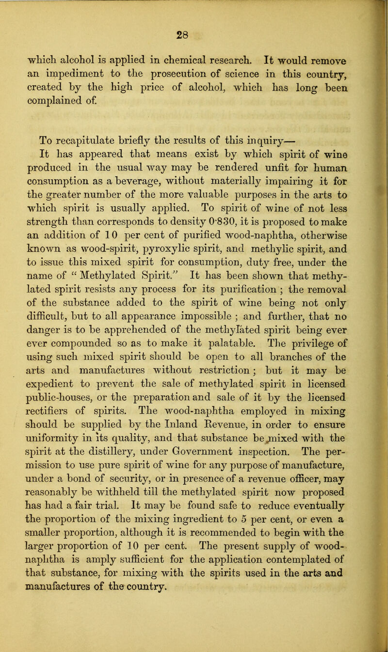 wMcli alcohol is applied in chemical research. It would remove an impediment to the prosecution of science in this country, created by the high price of alcohol, which has long been complained of To recapitulate briefly the results of this inquiry— It has appeared that means exist by which spirit of wine produced in the usual way may be rendered unfit for human consumption as a beverage, without materially impairing it for the greater number of the more valuable purposes in the arts to which spirit is usually applied. To spirit of wine of not less strength than corresponds to density 0-830, it is proposed to make an addition of 10 per cent of purified wood-naphtha, otherwise known as wood-spirit, pyroxylic spirit, and methylic spirit, and to issue this mixed spirit for consumption, dut}^ free, under the name of  Methylated Spirit.'' It has been shown that methy- lated spirit resists any process for its purification ; the removal of the substance added to the spirit of wine being not only difficult, but to all appearance impossible ; and further, that no danger is to be apprehended of the methylated spirit being ever ever compounded so as to make it palatable. The privilege of using such mixed spirit should be open to all branches of the arts and manufactures without restriction; but it may be expedient to prevent the sale of methylated spirit in licensed public-houses, or the preparation and sale of it by the licensed rectifiers of spirits. The wood-naphtha employed in mixing should be supplied by the Inland Revenue, in order to ensure uniformity in its quality, and that substance be;mixed with the spirit at the distillery, under Government inspection. The per- mission to use pure spirit of wine for any purpose of manufacture, under a bond of security, or in presence of a revenue officer, may reasonably be withheld till the methylated spirit now proposed has had a fair trial. It may be found safe to reduce eventually the proportion of the mixing ingredient to 5 per cent, or even a smaller proportion, although it is recommended to begin with the larger proportion of 10 per cent. The present supply of wood- naphtha is amply sufficient for the application contemplated of that substance, for mixing with the spirits used in the arts and manufactures of the country.