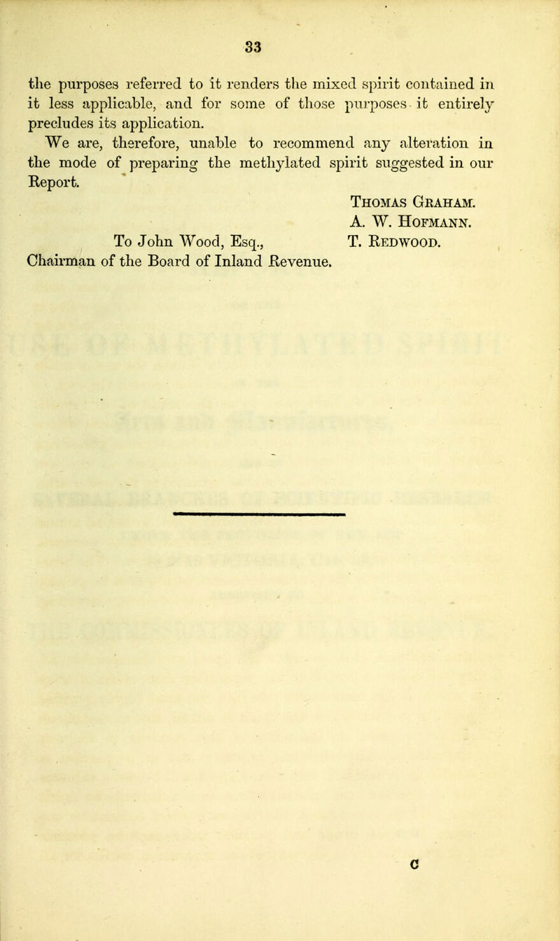 the purposes referred to it renders tlie mixed S])irit contained in it less applicable, and for some of those purposes ifc entirely precludes its application. We are, therefore, unable to recommend any alteration in the mode of preparing the methylated spirit suggested in our Keport. Thomas Graham, a. w. hofmann. To John Wood, Esq., T. REDWOOD. Chairman of the Board of Inland Revenue. C