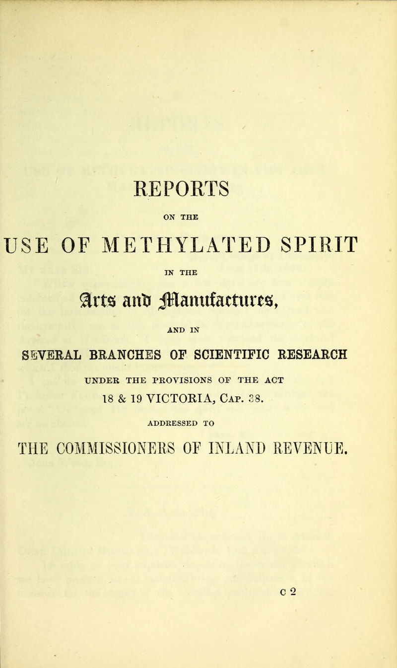 REPORTS ON THE USE OF METHYLATED SPIRIT IN THE ^rtsi anti JHamifattures, AND IN SEVERAL BEANCHES OF SCIENTIFIC RESEARCH UNDER THE PROVISIONS OF THE ACT 18 & 19 VICTORIA, Cap. 38. ADDRESSED TO THE COMMISSIONEIIS OF INLAND REVENUE.