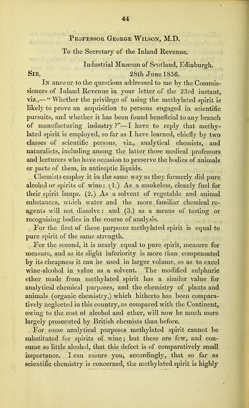 Professor George Wilson, M.D. To the Secretary of the Inland Revenue. Industrial Museum of Scotland, Edinburgh. Sir, 28th J une 1856. In answer to the questions addressed to me by the Commis- sioners of Inland Revenue in your letter of the 23rd instant, viz.,—  Whether the privilege of using the methylated spirit is likely to prove an acquisition to persons engaged in scientific pursuits, and whether it has been found beneficial to any branch of manufacturing industry ?—I have to reply that methy- lated spirit is employed, so far as I have learned, chiefly by two classes of scientific persons, viz., analytical chemists, and naturalists, including among the latter those medical professors and lecturers who have occasion to preserve the bodies of animals or parts of them, in antiseptic liquids. Chemists employ it in the same way as they formerly did pure alcohol or spirits of wine: ^1.) As a smokeless, cleanly fuel for their spirit lamps. (2.) As a solvent of vegetable and animal substances, vv^hich water and the more familiar chemical re- agents will not dissolve: and (3.) as a means of testing or recognising bodies in the course of analysis. For the first of these purposes methylated spirit is equal to pure spirit of the same strength. For the second, it is nearly equal to pure spirit, measure for measure, and as its slight inferiority is more than compensated by its cheapness it can be used in larger volume, so as to excel wine-alcohol in value as a solvent. The modified sulphuric ether made from methylated spirit has a similar value for analytical chemical purposes, and the chemistry of plants and animals (organic chemistry,) which hitherto has been compara- tively neglected in this country, as compared with the Continent, owing to the cost of alcohol and ether, will now be much more largely prosecuted by British chemists than before. . For some analytical purposes methylated spirit cannot be substituted for spirits of wine; but these are few, and con- sume so little alcohol, that this defect is of comparatively small importance. I can assure you, accordingly, that so far as scientific chemistry is concerned, the methylated spirit is highly