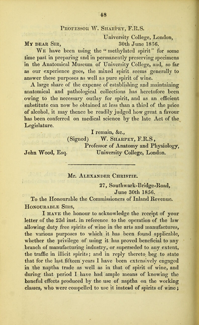 Professor W. Siiarrey, F.E.S. University College, London, My dear Sir, SOth June 1856. We have been using the  methylated spiritfor some time past in preparing and in permanently preserving specimens in the Anatomical Museum of University College, and, so far as our experience goes, the mixed spirit seems generally to answer these purposes as well as pure spirit of wine. A large share of the expense of establishing and maintaining anatomical and pathological collections has heretofore been owing to the necessary outlay for spirit, and as an eflScIent substitute can now be obtained at less than a third of the price of alcohol, it may thence be readily judged how great a favour has been conferred on medical science by the late Act of the Legislature. I remain, &c., (Signed) W. Sharpey, F.R.S, Professor of Anatomy and Physiology, John Wood, Esq. University College, London. Mr. Alexander Christie. 27, Southwark-Bridge-Road, June 30th 1856. To the Honourable the Commissioners of Inland Revenue. Honourable Sirs, I HAVE the honour to acknoAvledge the receipt of your letter of the 23d inst. in reference to the operation of the law allowing duty free spirits of wine in the arts and manufactures, the various purposes to which it has been found applicable, w^hether the privilege of using it has proved beneficial to any branch of manufacturing industry, or superseded to any extent, the traffic in illicit spirits; and in reply thereto beg to state that for the last fifteen years 1 have been extensively engaged in the naptha trade as well as in that of spirit of wine, and during that period I have had ample means of knowing the baneful effects produced by the use of naptha on the working classes, who were compelled to use it instead of spirits of wine ;