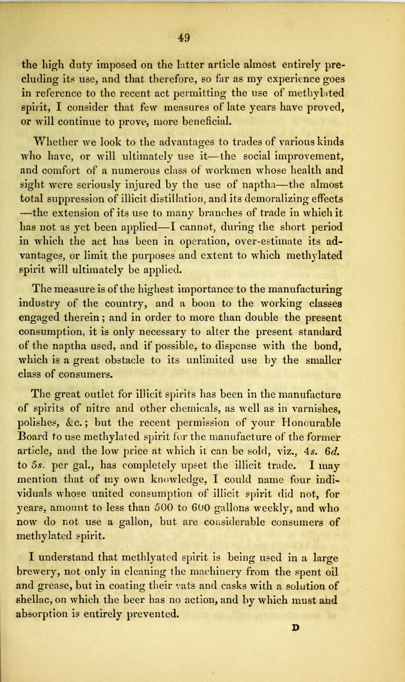 the high duty imposed on the latter article almost entirely pre- cluding its use, and that therefore, so far as my experience goes in reference to the recent act permitting the use of methylated spirit, I consider that few measures of late years have proved, or will continue to prove, more beneficial. Whether we look to the advantages to trades of various kinds who have, or will ultimately use it—the social improvement, and comfort of a numerous class of workmen whose health and sight were seriously injured by the use of naptha—the almost total suppression of illicit distillation, and its demoralizing effects —the extension of its use to many branches of trade in which it has not as yet been applied—I cannot, during the short period in which the act has been in operation, over-estimate its ad- vantages, or limit the purposes and extent to which methylated spirit will ultimately be applied. The measure is of the highest importance to the manufacturing industry of the country, and a boon to the working classes engaged therein; and in order to more than double the present consumption, it is only necessary to alter the present standard of the napiha used, and if possible, to dispense with the bond, which is a great obstacle to its unlimited use by the smaller class of consumers. The great outlet for illicit spirits has been in the manuf^icture of spirits of nitre and other chemicals, as well as in varnishes, polishes, &c.; but the recent permission of your Honourable Board to use methylated spirit for the manufacture of the former article, and the low price at which it can be sold, viz., 4^. 6d, to 5s. per gal., has completely upset the illicit trade. I may mention that of my own knowledge, I could name four indi- viduals whose united consumption of illicit spirit did not, for years, amount to less than 500 to 600 gallons weekly, and who now do not use a gallon, but are considerable consumers of methylated spirit. I understand that methlyated spirit is being used in a large brewery, not only in cleaning the machinery from the spent oil and grease, but in coating their vats and casks with a solution of shellac, on which the beer has no action, and by which must and absorption is entirely prevented. D