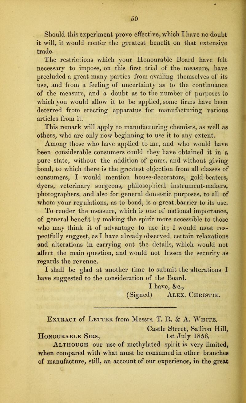 Should this experiment prove effective, which I have no doubt it will, it would confer the greatest benefit on that extensive trade. The restrictions which your Honourable Board have felt necessary to impose, on this first trial of the measure, have precluded a great many parties from availing themselves of its use, and from a feeling of uncertainty as to the continuance of the measure, and a doubt as to the number of purposes to which you would allow it to be applied, some firms have been deterred from erecting apparatus for manufacturing various articles from it. This remark will apply to manufacturing chemists, as well as others, who are only now beginning to use it to any extent. Among those who have applied to me, and who would have been considerable consumers could they have obtained it in a pure state, without the addition of gums, and without giving bond, to which there is the greatest objection from all classes of consumers, I would mention house-decorators, gold-beaters, dyers, veterinary surgeons, philosophical instrument-makers, photographers, and also for general domestic purposes, to all of whom your regulations, as to bond, is a great.barrier to its use. To render the measure, which is one of national importance, of general benefit by making the spirit more accessible to those who may think it of advantage to use it; 1 would most res- pectfully suggest, as I have already observed, certain relaxations and alterations in carrying out the details, which would not aflPect the main question, and would not lessen the security as regards the revenue. I shall be glad at another time to submit the alterations I liave suggested to the consideration of the Board. I have, &c., (Signed) Alex. Christie. Extract of Letter from Messrs. T. K. & A. White. Castle Street, Saffron Hill, Honourable Sirs, 1st July 1856. Although our use of methylated spirit is very limited, when compared with what must be consumed in other branches of manufacture, still, an account of our experience, in the great