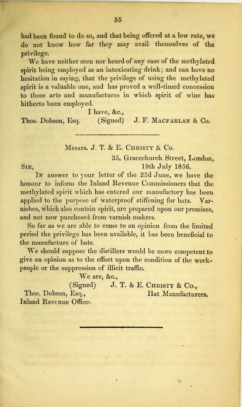 56 had been found to do so, and that being offered at a low rate, we do not know how far they may avail themselves of the privilege. We have neither seen nor heard of any case of the methylated spirit being employed as an intoxicating drink; and can have no hesitation in saying, that the privilege of using the methylated spirit is a valuable one, and has proved a well-timed concession to those arts and manufactures in which spirit of wine has hitherto been employed. I have, &c., Thos. Dobson, Esq. (Signed) J. F. Macfaklan & Co. Messrs. J. T. & E. Christy & Co. 35, Gracechurch Street, London, Sir, 19th July 1856. In answer to your letter of the 23d June, we have the honour to inform the Inland Kevenue Commissioners that the methylated spirit Avhich has entered our manufactory has been applied to the purpose of waterproof stiffening for hats. Var- nishes, which also contain spirit, are prepared upon our premises, and not now purchased from varnish makers. So far as we are able to come to an opinion from the limited period the privilege has been available, it lias been beneficial to the manufacture of hats. We should suppose the distillers would be more competent to give an opinion as to the effect upon the condition of the work- people or the suppression of illicit traffic. W^e are, &c., (Signed) J. T. & E. Christy & Co., Thos. Dobson, Esq., Hat Manufacturers. Inland Revenue Office-