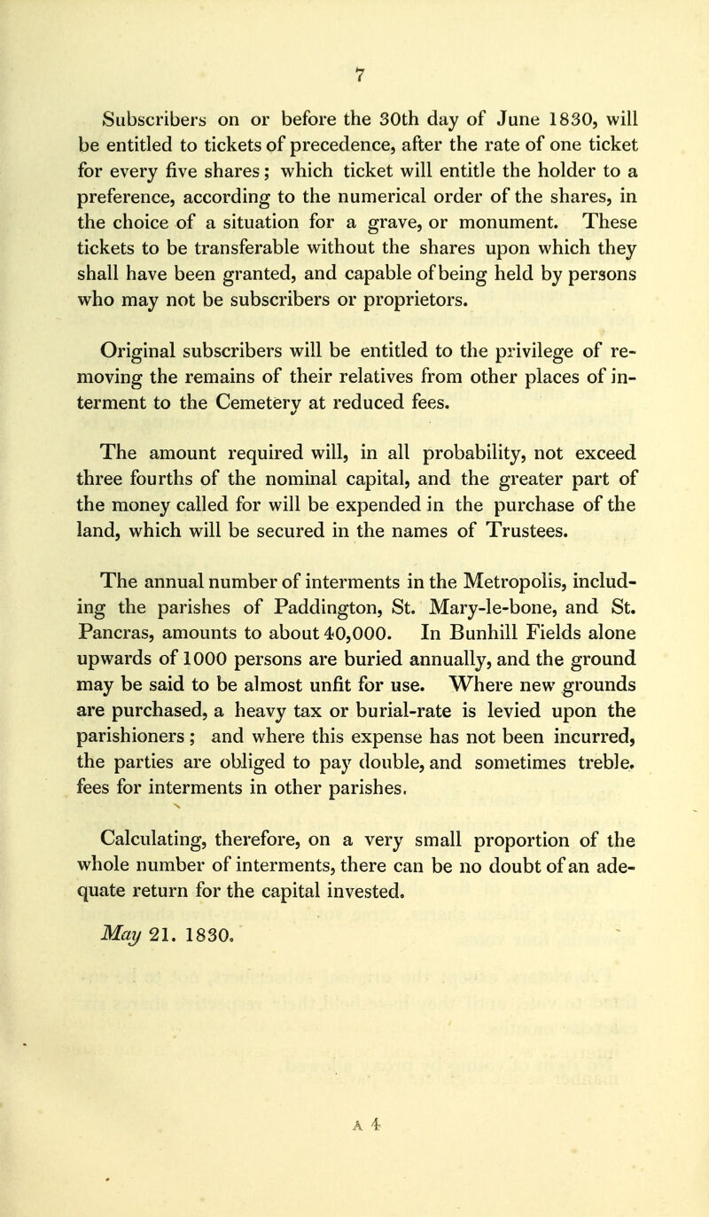 Subscribers on or before the 30th day of June 1830, will be entitled to tickets of precedence, after the rate of one ticket for every five shares; which ticket will entitle the holder to a preference, according to the numerical order of the shares, in the choice of a situation for a grave, or monument. These tickets to be transferable without the shares upon which they shall have been granted, and capable of being held by persons who may not be subscribers or proprietors. Original subscribers will be entitled to the privilege of re- moving the remains of their relatives from other places of in- terment to the Cemetery at reduced fees. The amount required will, in all probability, not exceed three fourths of the nominal capital, and the greater part of the money called for will be expended in the purchase of the land, which will be secured in the names of Trustees. The annual number of interments in the Metropolis, includ- ing the parishes of Paddington, St. Mary-le-bone, and St. Pancras, amounts to about 40,000. In Bunhill Fields alone upwards of 1000 persons are buried annually, and the ground may be said to be almost unfit for use. Where new grounds are purchased, a heavy tax or burial-rate is levied upon the parishioners ; and where this expense has not been incurred, the parties are obliged to pay double, and sometimes treble, fees for interments in other parishes. Calculating, therefore, on a very small proportion of the whole number of interments, there can be no doubt of an ade- quate return for the capital invested. May 21. 1830.