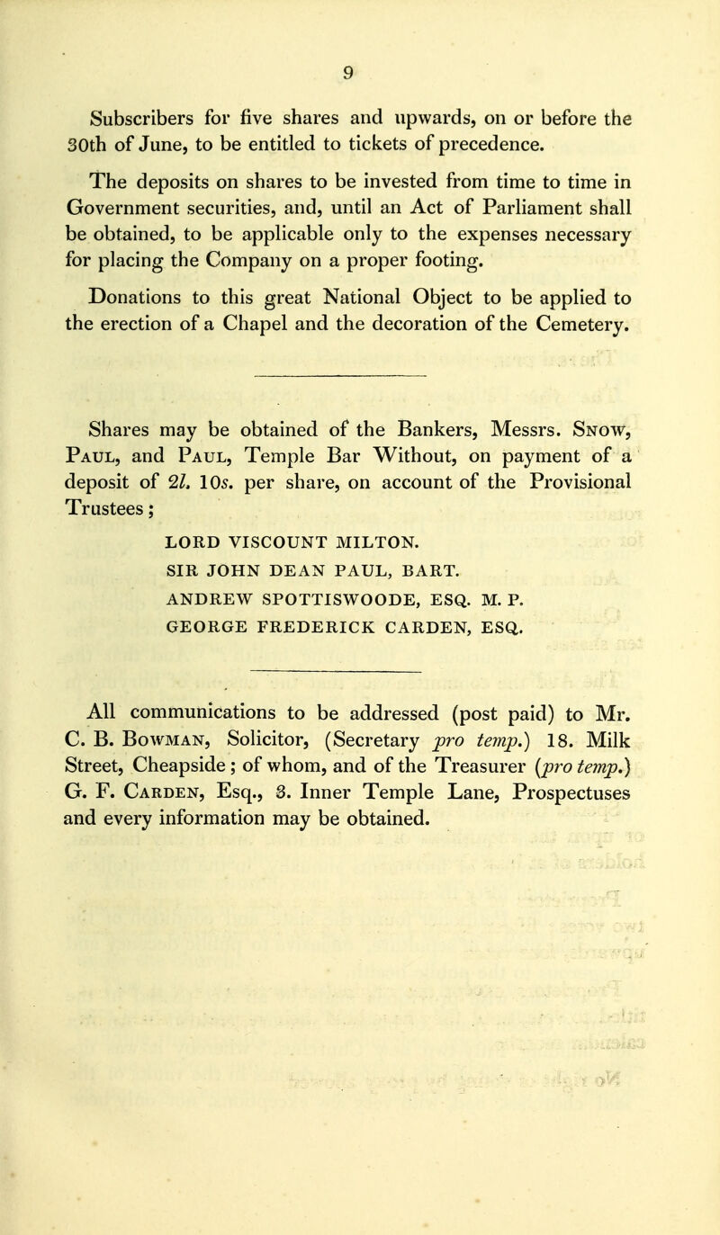 Subscribers for five shares and upwards, on or before the 30th of June, to be entitled to tickets of precedence. The deposits on shares to be invested from time to time in Government securities, and, until an Act of Parliament shall be obtained, to be applicable only to the expenses necessary for placing the Company on a proper footing. Donations to this great National Object to be applied to the erection of a Chapel and the decoration of the Cemetery. Shares may be obtained of the Bankers, Messrs. Snow, Paul, and Paul, Temple Bar Without, on payment of a deposit of 2L 105. per share, on account of the Provisional Trustees; LORD VISCOUNT MILTON. SIR JOHN DEAN PAUL, BART. ANDREW SPOTTISWOODE, ESQ. M. P. GEORGE FREDERICK GARDEN, ESQ. All communications to be addressed (post paid) to Mr. C. B. Bowman, Solicitor, (Secretary pro temp.) 18. Milk Street, Cheapside ; of whom, and of the Treasurer (pro temp,) G. F. Carden, Esq., 3. Inner Temple Lane, Prospectuses and every information may be obtained. 9^