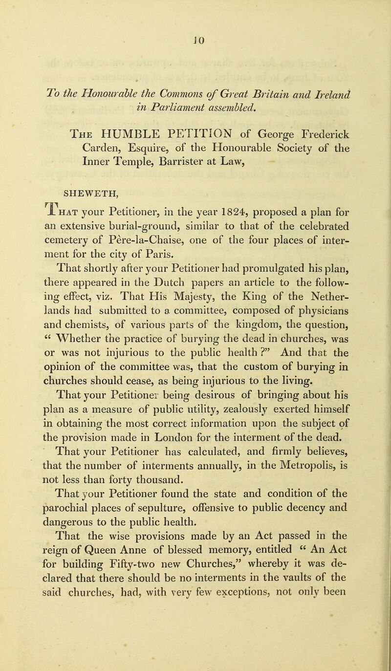 JO To the Honourahle the Commons of Great Bintain and Ireland in Parliament assembled. The humble PETITION of George Frederick Garden, Esquire, of the Honourable Society of the Inner Temple, Barrister at Law, SHEWETH, That your Petitioner, in the year 1824, proposed a plan for an extensive burial-ground, similar to that of the celebrated cemetery of Pere-la-Chaise, one of the four places of inter- ment for the city of Paris. That shortly after your Petitioner had promulgated his plan, there appeared in the Dutch papers an article to the follow- ing effect, viz. That Flis Majesty, the King of the Nether- lands had submitted to a committee, composed of physicians and chemists, of various parts of the kingdom, the question,  Whether the practice of burying the dead in churches, was or was not injurious to the public health ? And that the opinion of the committee was, that the custom of burying in churches should cease, as being injurious to the living. That your Petitioner being desirous of bringing about his plan as a measure of public utility, zealously exerted himself in obtaining the most correct information upon the subject oi the provision made in London for the interment of the dead. That your Petitioner has calculated, and firmly believes, that the number of interments annually, in the Metropolis, is not less than forty thousand. That your Petitioner found the state and condition of the parochial places of sepulture, offensive to public decency and dangerous to the public health. That the wise provisions made by an Act passed in the reign of Queen Anne of blessed memory, entitled  An Act for building Fifty-two new Ghurches, whereby it was de- clared that there should be no interments in the vaults of the said churches, had, with very few exceptions, not only been