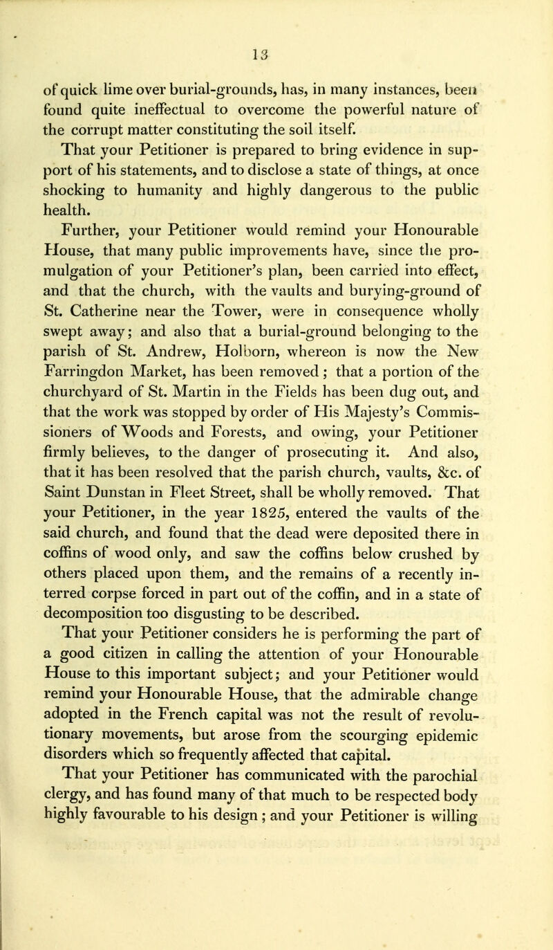 of quick lime over burial-grounds, has, in many instances, been found quite ineffectual to overcome the powerful nature of the corrupt matter constituting the soil itself. That your Petitioner is prepared to bring evidence in sup- port of his statements, and to disclose a state of things, at once shocking to humanity and highly dangerous to the public health. Further, your Petitioner would remind your Honourable House, that many public improvements have, since the pro- mulgation of your Petitioner's plan, been carried into effect, and that the church, with the vaults and burying-ground of St. Catherine near the Tower, were in consequence wholly swept away; and also that a burial-ground belonging to the parish of St. Andrew, Holborn, whereon is now the New Farringdon Market, has been removed; that a portion of the churchyard of St. Martin in the Fields has been dug out, and that the work was stopped by order of His Majesty's Commis- sioners of Woods and Forests, and owing, your Petitioner firmly believes, to the danger of prosecuting it. And also, that it has been resolved that the parish church, vaults, &c. of Saint Dunstan in Fleet Street, shall be wholly removed. That your Petitioner, in the year 1825, entered the vaults of the said church, and found that the dead were deposited there in coffins of wood only, and saw the coffins below crushed by others placed upon them, and the remains of a recently in- terred corpse forced in part out of the coffin, and in a state of decomposition too disgusting to be described. That your Petitioner considers he is performing the part of a good citizen in calling the attention of your Honourable House to this important subject; and your Petitioner would remind your Honourable House, that the admirable change adopted in the French capital was not the result of revolu- tionary movements, but arose from the scourging epidemic disorders which so frequently affected that capital. That your Petitioner has communicated with the parochial clergy, and has found many of that much to be respected body highly favourable to his design ; and your Petitioner is willing