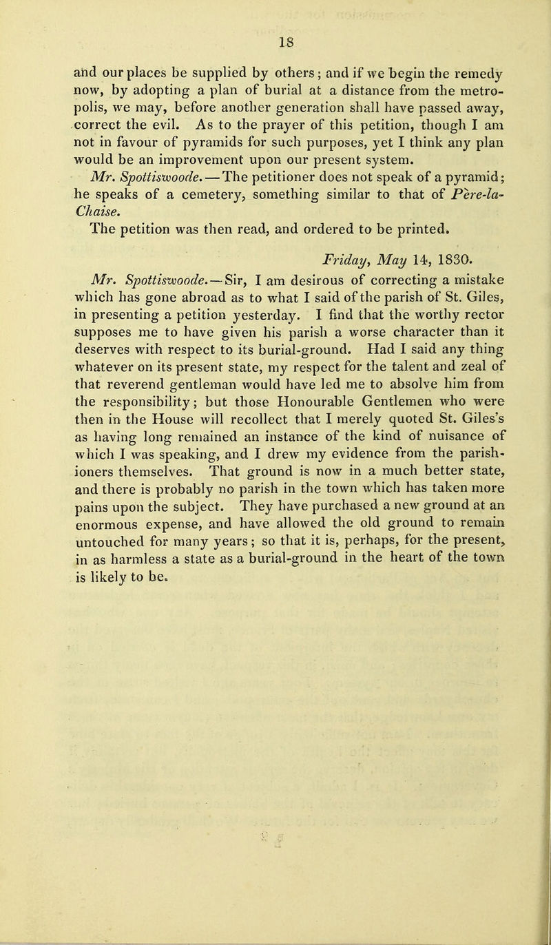 IS and our places be supplied by others; and if we begin the remedy now, by adopting a plan of burial at a distance from the metro- polis, we may, before another generation shall have passed away, correct the evil. As to the prayer of this petition, though I am not in favour of pyramids for such purposes, yet I think any plan would be an improvement upon our present system. Mr. Spottiswoode. — The petitioner does not speak of a pyramid; he speaks of a cemetery, something similar to that of Pere-la- Chaise. The petition was then read, and ordered to be printed* Friday, May 14, 1830. Mr. Spottis'woode.—Sir, I am desirous of correcting a mistake which has gone abroad as to what I said of the parish of St. Giles, in presenting a petition yesterday. I find that the worthy rector supposes me to have given his parish a worse character than it deserves with respect to its burial-ground. Had I said any thing whatever on its present state, my respect for the talent and zeal of that reverend gentleman would have led me to absolve him from the responsibility; but those Honourable Gentlemen who were then in the House will recollect that I merely quoted St. Giles's as having long remained an instance of the kind of nuisance of which I was speaking, and I drew my evidence from the parish- ioners themselves. That ground is now in a much better state, and there is probably no parish in the town which has taken more pains upon the subject. They have purchased a new ground at an enormous expense, and have allowed the old ground to remain untouched for many years; so that it is, perhaps, for the present, in as harmless a state as a burial-ground in the heart of the town is likely to be.