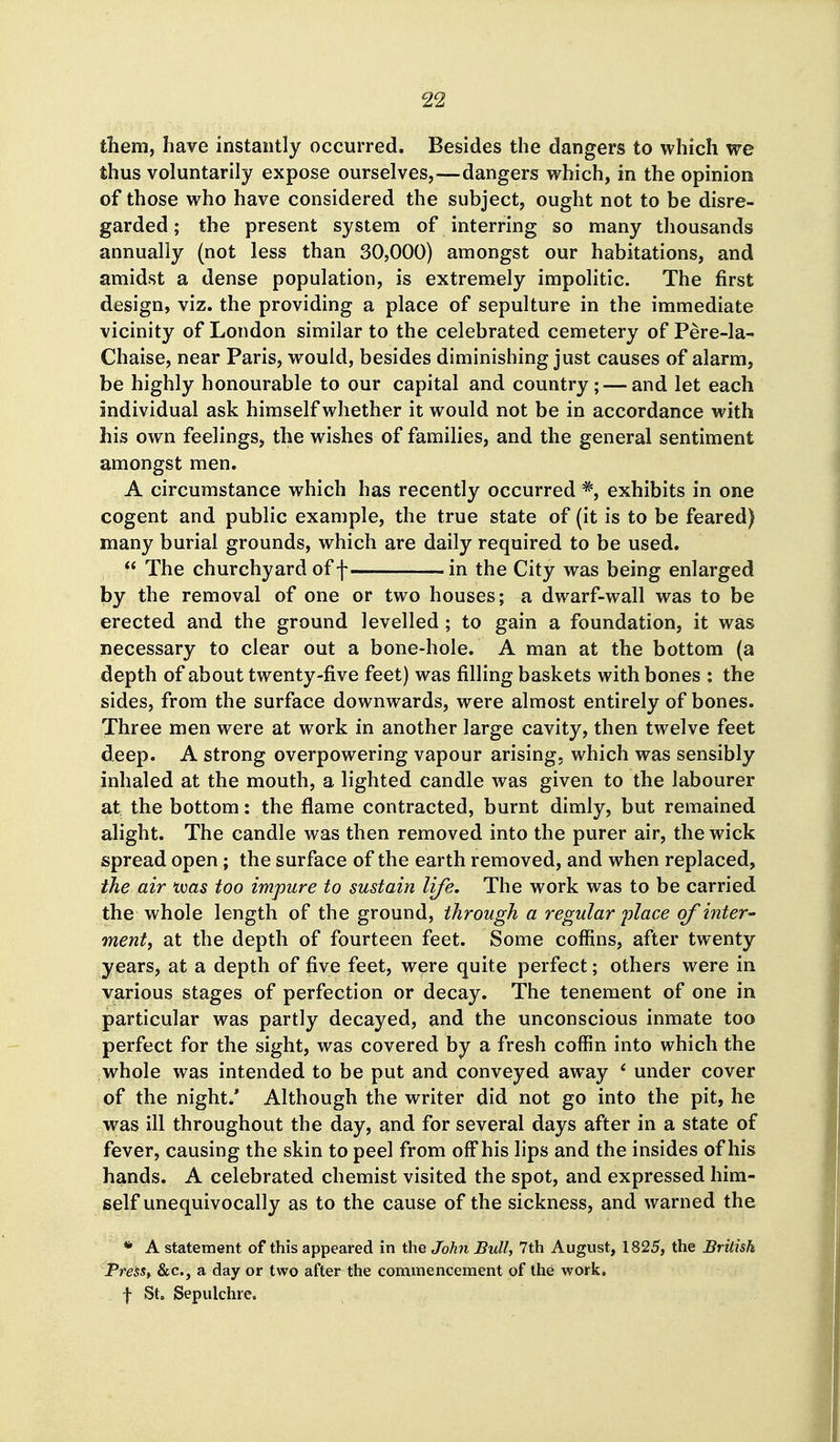 them, have instantly occurred. Besides the dangers to which we thus voluntarily expose ourselves,—dangers which, in the opinion of those who have considered the subject, ought not to be disre- garded ; the present system of interring so many thousands annually (not less than 30,000) amongst our habitations, and amidst a dense population, is extremely impolitic. The first design, viz. the providing a place of sepulture in the immediate vicinity of London similar to the celebrated cemetery of Pere-la- Chaise, near Paris, would, besides diminishing just causes of alarm, be highly honourable to our capital and country; — and let each individual ask himself whether it would not be in accordance with his own feelings, the wishes of families, and the general sentiment amongst men. A circumstance which has recently occurred exhibits in one cogent and public example, the true state of (it is to be feared) many burial grounds, which are daily required to be used.  The churchyard of f in the City was being enlarged by the removal of one or two houses; a dwarf-wall was to be erected and the ground levelled; to gain a foundation, it was necessary to clear out a bone-hole. A man at the bottom (a depth of about twenty-five feet) was filling baskets with bones : the sides, from the surface downwards, were almost entirely of bones. Three men were at work in another large cavity, then twelve feet deep. A strong overpowering vapour arising, which was sensibly inhaled at the mouth, a lighted candle was given to the labourer at the bottom: the flame contracted, burnt dimly, but remained alight. The candle was then removed into the purer air, the wick spread open; the surface of the earth removed, and when replaced, the air toas too impure to sustain life. The work was to be carried the whole length of the ground, through a regular place of inter' ment, at the depth of fourteen feet. Some coffins, after twenty years, at a depth of five feet, were quite perfect; others were in various stages of perfection or decay. The tenement of one in particular was partly decayed, and the unconscious inmate too perfect for the sight, was covered by a fresh coffin into which the whole was intended to be put and conveyed away * under cover of the night/ Although the writer did not go into the pit, he was ill throughout the day, and for several days after in a state of fever, causing the skin to peel from off his lips and the insides of his hands. A celebrated chemist visited the spot, and expressed him- self unequivocally as to the cause of the sickness, and warned the * A statement of this appeared in the John Bull, 7th August, 1825, the British PreSSt &c., a day or two after the commencement of the work, t St. Sepulchre.