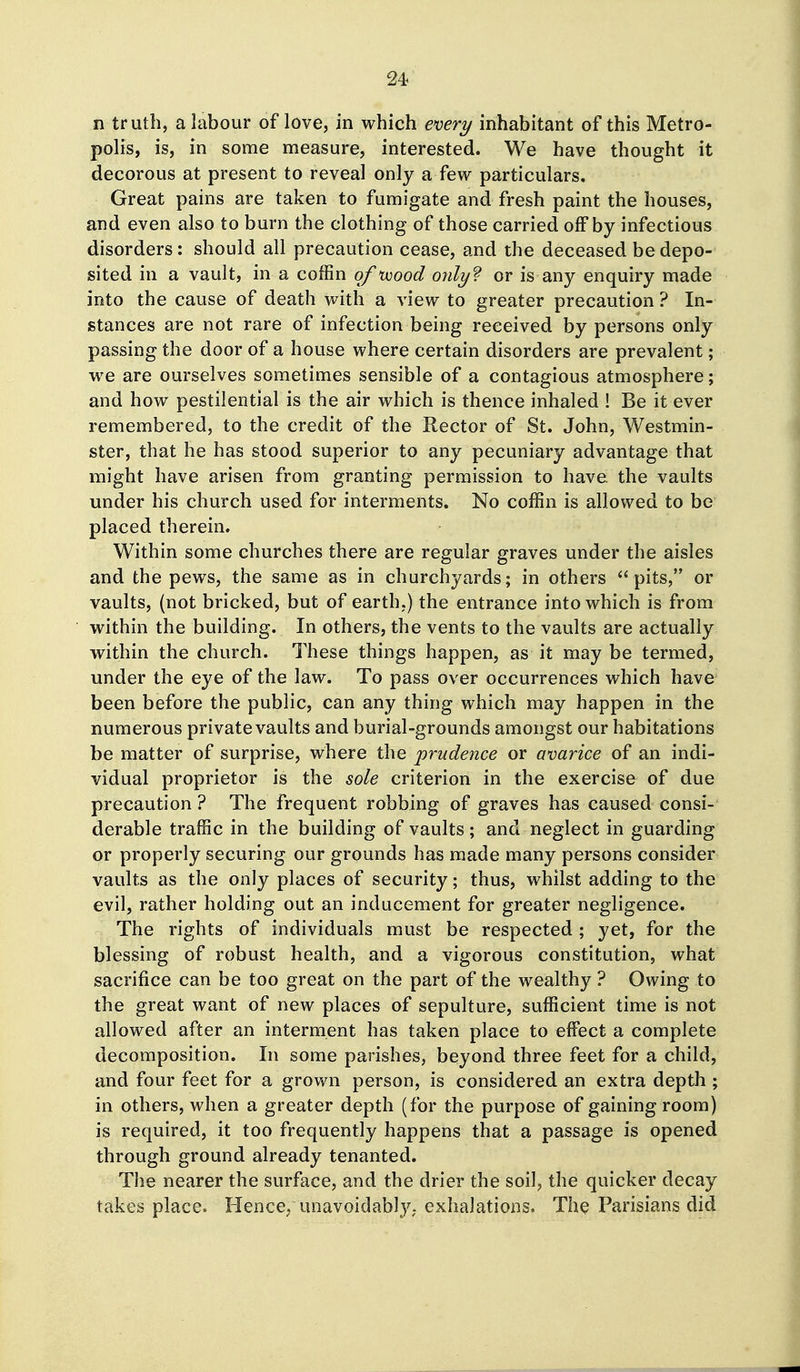 n truth, a labour of love, in which ex>ery inhabitant of this Metro- polis, is, in some measure, interested. We have thought it decorous at present to reveal only a few particulars. Great pains are taken to fumigate and fresh paint the houses, and even also to burn the clothing of those carried off by infectious disorders: should all precaution cease, and the deceased be depo- sited in a vault, in a coffin of 'wood 07ilyf or is any enquiry made into the cause of death with a view to greater precaution ? In- stances are not rare of infection being received by persons only passing the door of a house where certain disorders are prevalent; we are ourselves sometimes sensible of a contagious atmosphere; and how pestilential is the air which is thence inhaled ! Be it ever remembered, to the credit of the Rector of St. John, Westmin- ster, that he has stood superior to any pecuniary advantage that might have arisen from granting permission to have the vaults under his church used for interments. No coffin is allowed to be placed therein. Within some churches there are regular graves under the aisles and the pews, the same as in churchyards; in others pits, or vaults, (not bricked, but of earth.) the entrance into which is from within the building. In others, the vents to the vaults are actually within the church. These things happen, as it may be termed, under the eye of the law. To pass over occurrences which have been before the public, can any thing which may happen in the numerous private vaults and burial-grounds amongst our habitations be matter of surprise, where the 'prudence or avarice of an indi- vidual proprietor is the sole criterion in the exercise of due precaution ? The frequent robbing of graves has caused consi- derable traffic in the building of vaults ; and neglect in guarding or properly securing our grounds has made many persons consider vaults as the only places of security; thus, whilst adding to the evil, rather holding out an inducement for greater negligence. The rights of individuals must be respected ; yet, for the blessing of robust health, and a vigorous constitution, what sacrifice can be too great on the part of the wealthy ? Owing to the great want of new places of sepulture, sufficient time is not allowed after an interment has taken place to effect a complete decomposition. In some parishes, beyond three feet for a child, and four feet for a grown person, is considered an extra depth ; in others, when a greater depth (for the purpose of gaining room) is required, it too frequently happens that a passage is opened through ground already tenanted. The nearer the surface, and the drier the soil, the quicker decay takes place. Hence, unavoidably; exhalations. The Parisians did