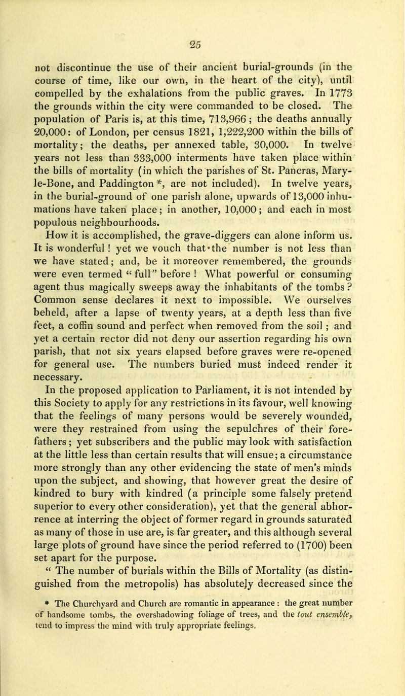 not discontinue the use of their ancient burial-grounds (in the course of time, like our ov/n, in the heart of the city), until compelled by the exhalations from the public graves. In 1773 the grounds within the city were commanded to be closed. The population of Paris is, at this time, 713,966; the deaths annually 20,000: of London, per census 1821, 1,222,200 within the bills of mortality; the deaths, per annexed table, 30,000. In twelve years not less than 333,000 interments have taken place within the bills of mortality (in which the parishes of St. Pancras, Mary- le-Bone, and Paddington are not included). In twelve years, in the burial-ground of one parish alone, upwards of 13,000 inhu- mations have taken place; in another, 10,000; and each in most populous neighbourhoods. How it is accomplished, the grave-diggers can alone inform us. It is wonderful ! yet we vouch that the number is not less than we have stated; and, be it moreover remembered, the grounds were even termedfull before ! What powerful or consuming agent thus magically sweeps away the inhabitants of the tombs ? Common sense declares it next to impossible. We ourselves beheld, after a lapse of twenty years, at a depth less than five feet, a coffin sound and perfect when removed from the soil ; and yet a certain rector did not deny our assertion regarding his own parish, that not six years elapsed before graves were re-opened for general use. The numbers buried must indeed render it necessary. In the proposed application to Parliament, it is not intended by this Society to apply for any restrictions in its favour, well knowing that the feelings of many persons would be severely wounded, were they restrained from using the sepulchres of their fore- fathers ; yet subscribers and the public may look with satisfaction at the little less than certain results that will ensue; a circumstance more strongly than any other evidencing the state of men's minds upon the subject, and showing, that however great the desire of kindred to bury with kindred (a principle some falsely pretend superior to every other consideration), yet that the general abhor- rence at interring the object of former regard in grounds saturated as many of those in use are, is far greater, and this although several large plots of ground have since the period referred to (1700) been set apart for the purpose.  The number of burials within the Bills of Mortality (as distin- guished from the metropolis) has absolutely decreased since the * The Churchyard and Church are romantic in appearance : the great number of handsome tombs, the overshadowing foliage of trees, and the tout ensemble^ tend to impress the mind with truly appropriate feelings.