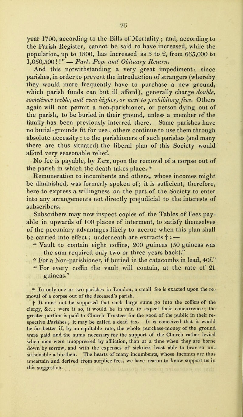 year 1700, according to the Bills of Mortality ; and, according to the Parish Register, cannot be said to have increased, while the population, up to 1800, has increased as 8 to 2, from 665,000 to 1,050,500! ! — Pari. Pop. and Obituary Return. And this notwithstanding a very great impediment; since parishes, in order to prevent the introduction of strangers (whereby they would more frequently have to purchase a new ground, which parish funds can but ill afford), generally charge double, sometimes treble, and even higher, or next to prohibitory fees. Others again will not permit a non-parishioner, or person dying out of the parish, to be buried in their ground, unless a member of the family has been previously interred there. Some parishes have no burial-grounds fit for use ; others continue to use them through absolute necessity : to the parishioners of such parishes (and many there are thus situated) the liberal plan of this Society would afford very seasonable relief. No fee is payable, by Zatu, upon the removal of a corpse out of the parish in which the death takes place. * Remuneration to incumbents and others, whose incomes might be diminished, was formerly spoken of; it is sufficient, therefore, here to express a willingness on the part of the Society to enter into any arrangements not directly prejudicial to the interests of subscribers. Subscribers may now inspect copies of the Tables of Fees pay- able in upwards of 100 places of interment, to satisfy themselves of the pecuniary advantages likely to accrue when this plan shall be carried into effect: underneath are extracts f : —  Vault to contain eight coffins, 200 guineas (50 guineas was the sum required only two or three years back).  For a Non-parishioner, if buried in the catacombs in lead, 40/.  For every coffin the vault will contain, at the rate of 21 guineas. * In only one or two parishes in London, a small fee is exacted upon the re- moval of a corpse out of the deceased's parish. \ It must not be supposed that such large sums go into the coffers of the clergy, &c. : were it so, it would be in vain to expect their concurrence ; the greater portion is paid to Church Trustees for the good of the public in their re- spective Parishes ; it may be called a dead tax. It is conceived that it would be far better if, by an equitable rate, the whole purchase-money of the ground were paid and the sums necessary for the support of the Church rather levied when men were unoppressed by affliction, than at a time when they are borne down by sorrow, and with the expenses of sickness least able to bear so un- seasonable a burthen. The hearts of many incumbents, whose incomes are thus uncertain and derived from surplice fees, we have reason to know support us in this suggestion.