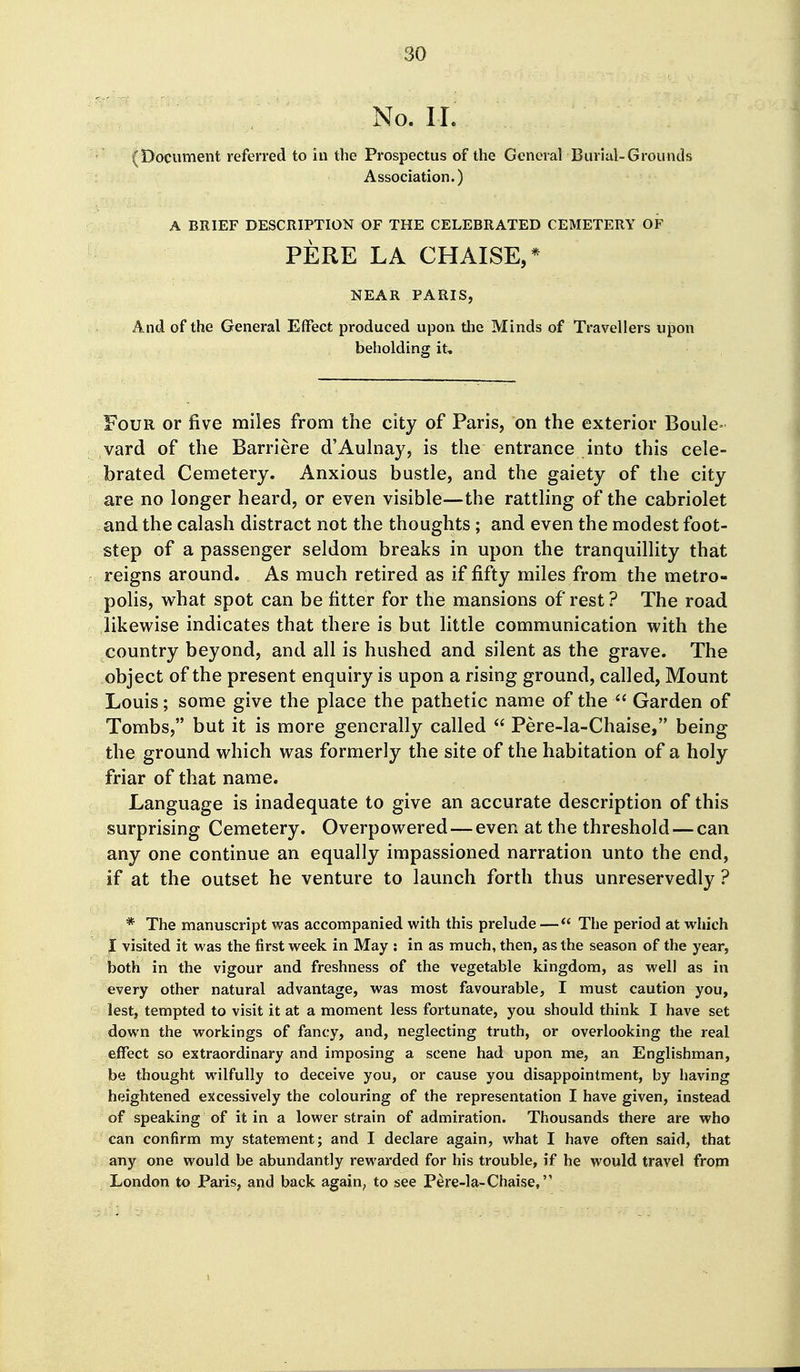 No. II. (Document referred to hi the Prospectus of the General Burial-Grounds Association.) A BRIEF DESCRIPTION OF THE CELEBRATED CEMETERY OF PERE LA CHAISE,* NEAR PARIS, And of the General Effect produced upon the Minds of Travellers upon beholding it. Four or five miles from the city of Paris, on the exterior Boule- vard of the Barriere d'Aulnay, is the entrance into this cele- brated Cemetery. Anxious bustle, and the gaiety of the city are no longer heard, or even visible—the rattling of the cabriolet and the calash distract not the thoughts; and even the modest foot- step of a passenger seldom breaks in upon the tranquillity that reigns around. As much retired as if fifty miles from the metro- polis, what spot can be fitter for the mansions of rest ? The road likewise indicates that there is but little communication with the country beyond, and all is hushed and silent as the grave. The object of the present enquiry is upon a rising ground, called. Mount Louis; some give the place the pathetic name of the  Garden of Tombs, but it is more generally called  Pere-la-Chaise, being the ground which was formerly the site of the habitation of a holy friar of that name. Language is inadequate to give an accurate description of this surprising Cemetery. Overpowered—even at the threshold—can any one continue an equally impassioned narration unto the end, if at the outset he venture to launch forth thus unreservedly ? * The manuscript was accompanied with this prelude— The period at which f visited it was the first week in May : in as much, then, as the season of the year, both in the vigour and freshness of the vegetable kingdom, as well as in every other natural advantage, was most favourable, I must caution you, lest, tempted to visit it at a moment less fortunate, you should think I have set down the workings of fancy, and, neglecting truth, or overlooking the real effect so extraordinary and imposing a scene had upon me, an Englishman, be thought wnlfully to deceive you, or cause you disappointment, by having heightened excessively the colouring of the representation I have given, instead of speaking of it in a lower strain of admiration. Thousands there are who can confirm my statement; and I declare again, what I have often said, that any one would be abundantly rewarded for his trouble, if he would travel from London to Paris, and back again, to see Pere-la-Chaise,