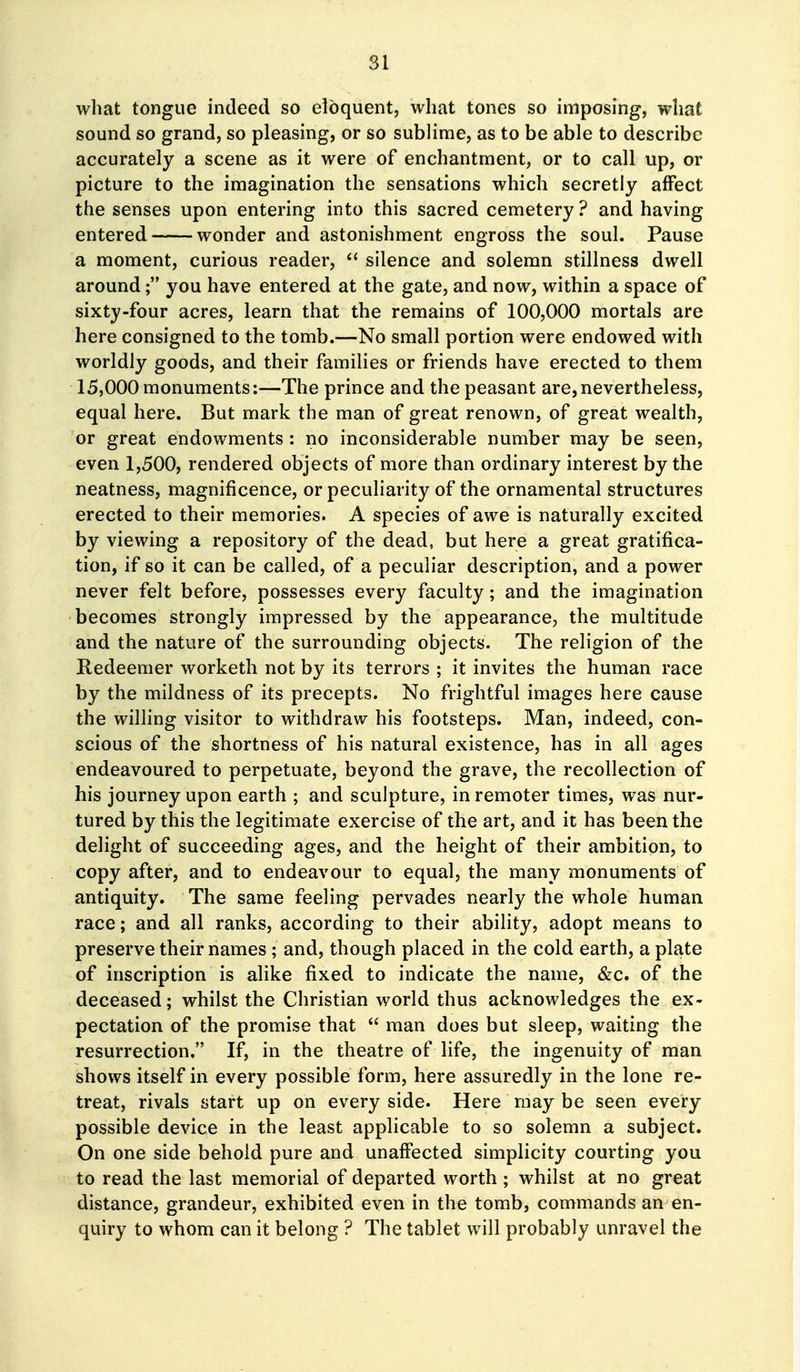 SI what tongue indeed so eloquent, what tones so imposing, what sound so grand, so pleasing, or so sublime, as to be able to describe accurately a scene as it were of enchantment, or to call up, or picture to the imagination the sensations which secretly affect the senses upon entering into this sacred cemetery? and having entered wonder and astonishment engross the soul. Pause a moment, curious reader,  silence and solemn stillness dwell around; you have entered at the gate, and now, within a space of sixty-four acres, learn that the remains of 100,000 mortals are here consigned to the tomb.—No small portion were endowed with worldly goods, and their families or friends have erected to them 15,000 monuments:—The prince and the peasant are,nevertheless, equal here. But mark the man of great renown, of great wealth, or great endowments: no inconsiderable number may be seen, even 1,500, rendered objects of more than ordinary interest by the neatness, magnificence, or peculiarity of the ornamental structures erected to their memories. A species of awe is naturally excited by viewing a repository of the dead, but here a great gratifica- tion, if so it can be called, of a peculiar description, and a power never felt before, possesses every faculty; and the imagination becomes strongly impressed by the appearance, the multitude and the nature of the surrounding objects. The religion of the Redeemer worketh not by its terrors ; it invites the human race by the mildness of its precepts. No frightful images here cause the willing visitor to withdraw his footsteps. Man, indeed, con- scious of the shortness of his natural existence, has in all ages endeavoured to perpetuate, beyond the grave, the recollection of his journey upon earth ; and sculpture, in remoter times, was nur- tured by this the legitimate exercise of the art, and it has been the delight of succeeding ages, and the height of their ambition, to copy after, and to endeavour to equal, the many monuments of antiquity. The same feeling pervades nearly the whole human race; and all ranks, according to their ability, adopt means to preserve their names; and, though placed in the cold earth, a plate of inscription is alike fixed to indicate the name, &c. of the deceased; whilst the Christian world thus acknowledges the ex- pectation of the promise that  man does but sleep, waiting the resurrection. If, in the theatre of life, the ingenuity of man shows itself in every possible form, here assuredly in the lone re- treat, rivals start up on every side. Here may be seen every possible device in the least applicable to so solemn a subject. On one side behold pure and unaffected simplicity courting you to read the last memorial of departed worth ; whilst at no great distance, grandeur, exhibited even in the tomb, commands an en- quiry to whom can it belong ? The tablet will probably unravel the