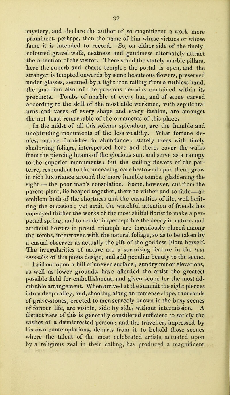 mystery^ and declare the author of so magnificent a work more prominent, perhaps, than the name of him whose virtues or whose fame it is intended to record. So, on either side of the finely- coloured gravel walk, neatness and gaudiness alternately attract the attention of the visitor. There stand the stately marble pillars, here the superb and chaste temple ; the portal is open, and the stranger is tempted onwards by some beauteous flowers, preserved under glasses, secured by a light iron railing from a ruthless hand, the guardian also of the precious remains contained within its precincts. Tombs of marble of every hue, and of stone carved according to the skill of the most able workmen, with sepulchral urns and vases of every shape and every fashion, are amongst the not least remarkable of the .ornaments of this place. In the midst of all this solemn splendour, are the humble and unobtruding monuments of the less wealthy. What fortune de- nies, nature furnishes in abundance : stately trees with finely shadowing foliage, interspersed here and there, cover the walks from the piercing beams of the glorious sun, and serve as a canopy to the superior monuments ; but the smiling flowers of the par- terre, respondent to the unceasing care bestowed upon them, grow in rich luxuriance around the more humble tombs, gladdening the sight — the poor man's consolation. Some, however, cut from the parent plant, lie heaped together, there to wither and to fade—an emblem both of the shortness and the casualties of life, well befit- ting the occasion; yet again the watchful attention of friends has conveyed thither the works of the most skilful florist to make a per- petual spring, and to render imperceptible the decay in nature, and artificial flowers in proud triumph are ingeniously placed among the tombs, interwoven with the natural foliage, so as to be taken by a casual observer as actually the gift of the goddess Flora herself. The irregularities of nature are a surprising feature in the tout ensemble of this pious design, and add peculiar beauty to the scene. Laid out upon a hill of uneven surface; sundry minor elevations, as well as lower grounds, have afforded the artist the greatest possible field for embellishment, and given scope for the most ad- mirable arrangement. When arrived at the summit the sight pierces into a deep valley, and, shooting along an immense slope, thousands of grave-stones, erected to men scarcely known in the busy scenes of former life, are visible, side by side, without intermission. A distant view of this is generally considered sufficient to satisfy the wishes of a disinterested person; and the traveller, impressed by his own contemplations, departs from it to behold those scenes where the talent of the most celebrated artists, actuated upon by a religious zeal in their calling, has produced a magnificent