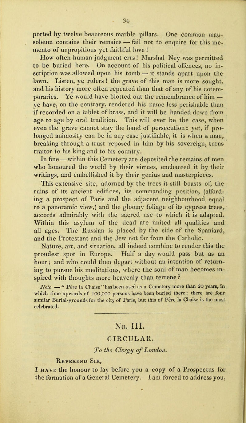 ported by twelve beauteous marble pillars. One common mau- soleum contains their remains — fail not to enquire for this me~ mento of unpropitious yet faithful love ! How often human judgment errs ! Marshal Ney was permitted to be buried here. On account of his political offences, no in- scription was allowed upon his tomb — it stands apart upon the lawn. Listen, ye rulers ! the grave of this man is more sought, and his history more often repeated than that of any of his cotem- poraries. Ye would have blotted out the remembrance of him — ye have, on the contrary, rendered his name less perishable than if recorded on a tablet of brass, and it will be handed down from age to age by oral tradition. This will ever be the case, when even the grave cannot stay the hand of persecution: yet, if pro- longed animosity can be in any case Justifiable, it is when a man, breaking through a trust reposed in him by his sovereign, turns traitor to his king and to his country. In fine—within this Cemetery are deposited the remains of men who honoured the world by their virtues, enchanted it by their writings, and embellished it by their genius and masterpieces. This extensive site, adorned by the trees it still boasts of, the ruins of its ancient edifices, its commanding position, (afford- ing a prospect of Paris and the adjacent neighbourhood equal to a panoramic view,) and the gloomy foliage of its cypress trees^ accords admirably with the sacred use to which it is adapted. Within this asylum of the dead are united all qualities and all ages. The Russian is placed by the side of the Spaniard^ and the Protestant and the Jew not far from the Catholic. Nature, art, and situation, all indeed combine to render this the proudest spot in Europe. Half a day would pass but as an hour; and who could then depart without an intention of return- ing to pursue his meditations, where the soul of man becomes in- spired with thoughts more heavenly than terrene? Note  P^re la Chaise has been used as a Cemetery more than 20 years, in which time upwards of 100,000 persons have been buried there: there are four similar Burial-grounds for the city of Paris, but this of Pere la Chaise is the most celebrated. No. III. CIRCULAR. To the Clergy of London, Reverend Sir, I HAVE the honour to lay before you a copy of a Prospectus for the formation of a General Cemetery. I am forced to address you,